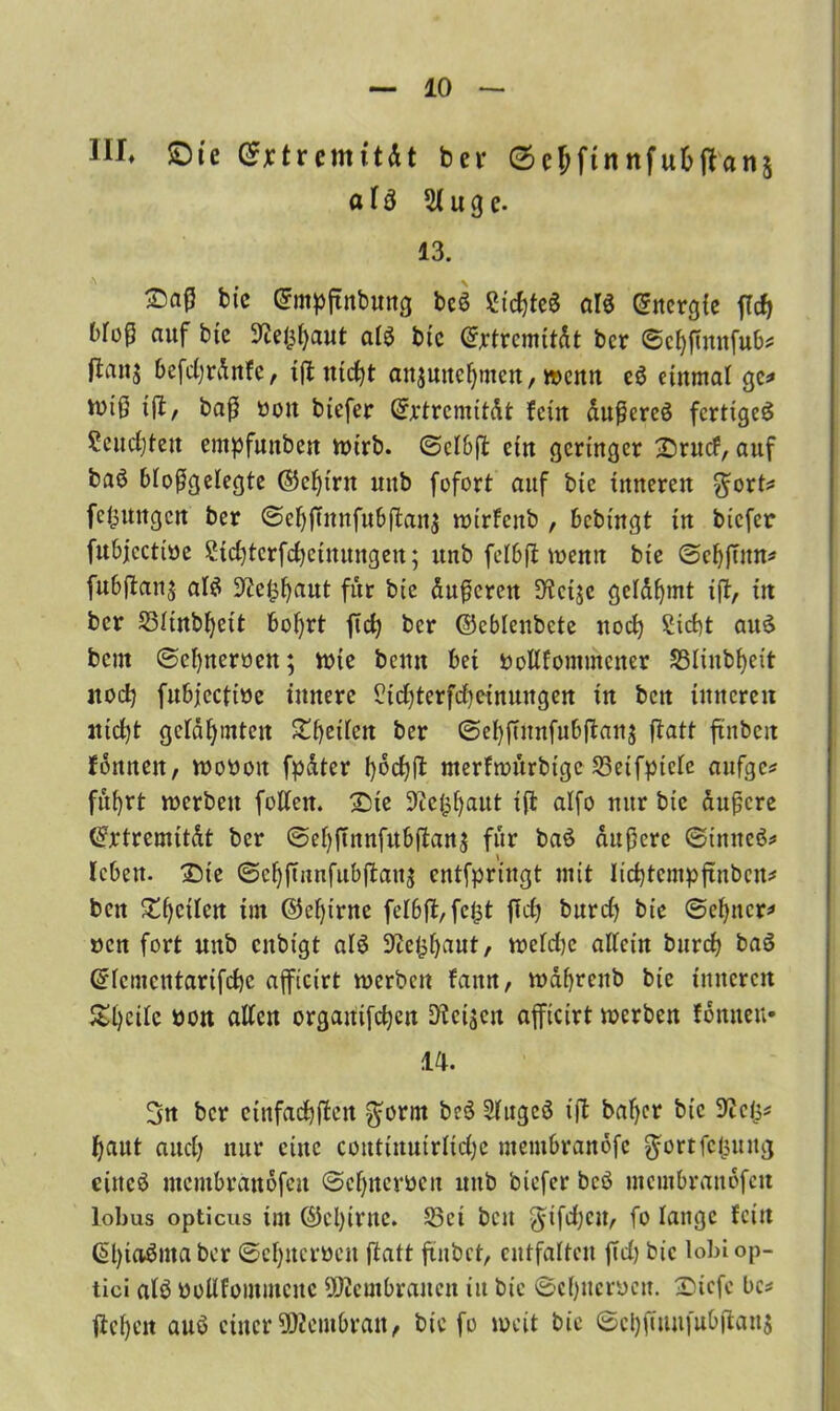 III» £)ie Grxtremüät bei* (scjftnnfubftan^ afä 3luge. 13. bic ©mpftnbung bcS Siebtes ar$ C^ncrgfc fftf) Moß auf bic 9te($[)aut als bic ©rtrcmität bcr ©cbßnnfub* jians befdjränfe, iff utcbt anjmtc^mcn, wenn c$ einmal ge* Wtß iff, baß ttott tiefer ©rtremität fein äußeres fertiget Semiten empfunben wirb. 0clbff ein geringer Srucf, auf baö bioßgelegte ©ebtrn uub fofort auf bie inneren $ort* fefcuttgen ber (Scbffnnfubftanj wirfenb , bebiugt in biefer fubjccttöe Sidffcrfdjctuungeu; itnb fclbff wenn bie ©cbffnn* fubffan$ als üftefcbaut für bie äußeren 9tcijc gelähmt iff, in bcr 23Iinbl)eit bof)rt ffcb bcr ©cblenbcte noch Siebt auS bem ©cI)neroen; wie bemt bei twllfommcner S3Iinbf>eit jtod) fubjcctiöe innere Sidfferfdjeinuugen in ben inneren tttdff gelähmten Sieden ber ©ebffunfubffanj ffatt ftnbcit fonneit, wotioit fpäter boebff nterfwurbtgc £3eifptcie aufgc* fu()rt werben feilen. Die Sickbaut iff alfo nur bic äußere ©rtremität bcr @ebffnnfitbffan$ für baS äußere ©inneS* leben. Sie ©cbffunfubffaus entfpringt mit licbtcmpffnbcit* ben £bcden im ©ebtrne felbft, fe|$t ffd} burd) bie ©ebner* ucn fort uub enbigt aiS üftefcbaut, wefd)c adein bureb baS ©icmcutarifdje afficirt werben faitn, wäbrcitb bie inneren £bcdc öon allen orgaitifcbcn Weisen afficirt werben fonneu- 14. 3n bcr einfadbffeit $orm beS StugcS iff baber bic ^cls* baut and; nur eine coutütirirüdjc mentbranofe $ortfcl3uug eines membranofeu ©cbner&cn uub biefer beS membranäfett lobus opticus im ©el)irne. S3ct ben $tfdjcu, fo lange fein ßbioöina ber ©cbucrocit ftatt futbet, entfalten ffd) bic lobi op- tici atS öoUfommcitc Membranen in bic ©cbncracit. Sicfc bc* ffcbeit auS einer Membran, bie fo weit bie ©ci)fiuufubffan$