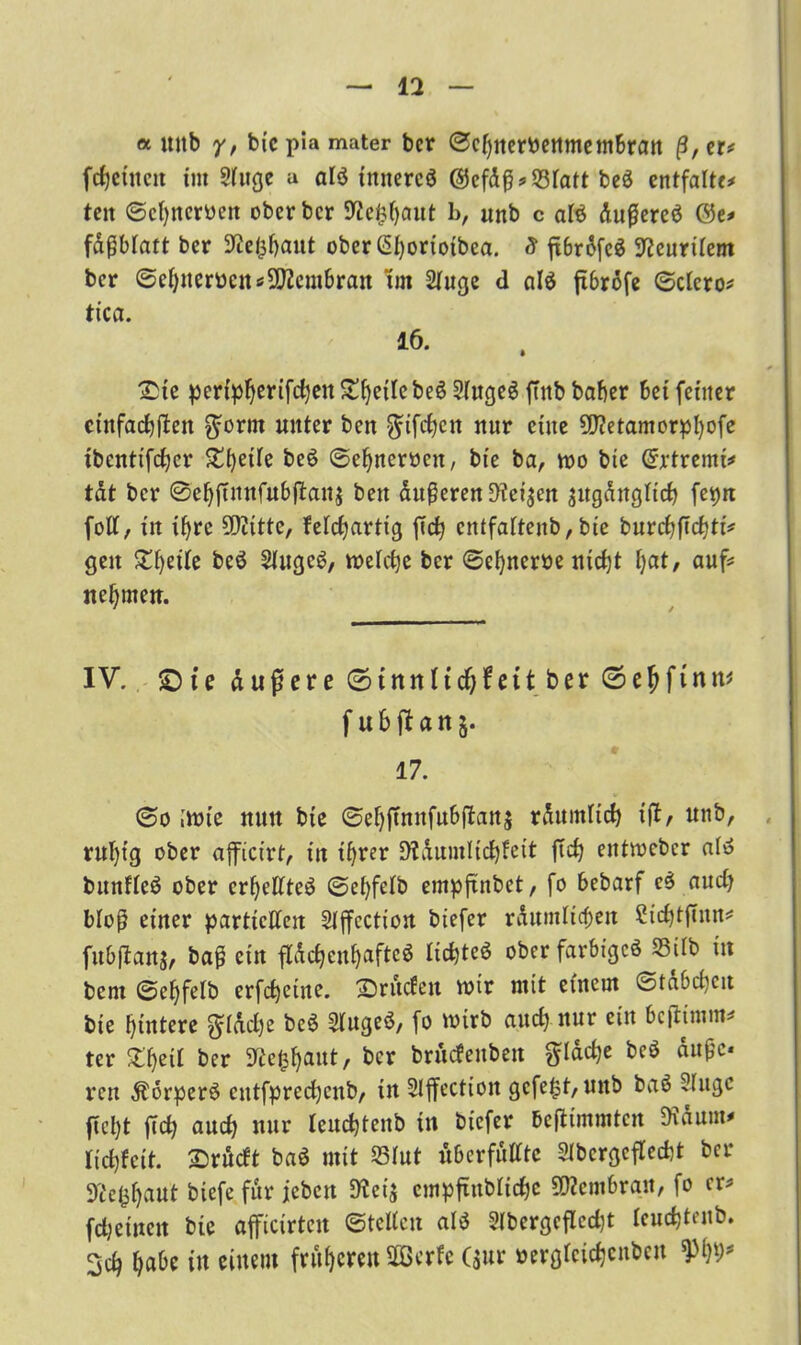 et mtb y, bie pia mater bcr ©chnerPenmembran ß, er* fcfjeümt tut Sluge u alö tttnereö @efdß* 53Tatt be$ entfalte* ten ©chneroett obcrbcr SWe^aut b, unb c al$ dußereö 0e* fdßblatt ber ^e^aut oberßhorioibea, S ftbrofcS 9?eurilem bcr ©ehnerbeit «Membran Im Singe d alö ftbröfe ©clcro* tica. 16. jDic perlp^erifc^en^^etlcbeö SlugeS ffnbbaber bei feiner ctnfachften $orm unter ben $ifchcn nur eine SDietamorphofe ibentifdjer beö ©ehneroen, bie ba, wo bie Gcrtremi* tat bcr @efjfutnfubftan$ beit duneren Dicken augdttgftch fetjn foll, in ihre 5Diitte, f elchartig fid) cntfalteub, bie burchftchti* gen ©heile beö SlugeS, welche ber ©ehnerbe nid)t hat, auf* nehmen. IV. £)ie äußere ©tnnlidjfctt ber ©e&ftnn* f ubfian^. 17. ©o ;wtc nun bie ©ehftnnfubflanj räumlich iftr unb, ruhig ober afficirt, in ihrer Räumlichkeit ftch eittwebcr alö bunfleö ober crheHteö ©ehfelb empftnbet, fo bebarf e$ aud) bloß einer partiellen Slffcction biefer räumlichen Sichtftnn* fubjtanj, baß ein flächenhafteö lichteö ober farbtgcö 33tlb in bem ©ehfelb erfchetne. ©rüden wir mit einem ©tdbeheu bie hintere flache be6 Slugeö, fo wirb aud) nur ein beftimm* ter ©heil ber Re^aut, bcr brudenben flache bcö äuße« reu Äorperö cntfpredjcub, in Slflfectioit gefegt, unb baä Sluge ficl)t ftch auch nur leuchtenb in biefer Bejttmmtcn Räum* lichfett. ©rüdt baö mit S3Iut überfüllte SIbcrgcflecht bcr D'c'e^hnut biefe für jeben Rei$ cmpftttblichc Membran, fo er* fdjeinett bie aficirtcit ©teilen al$ Slbergcflcdjt leuchtenb. 3ch h«&e in einem früheren SOBerfe ($ur »erglcichcnbett W)f