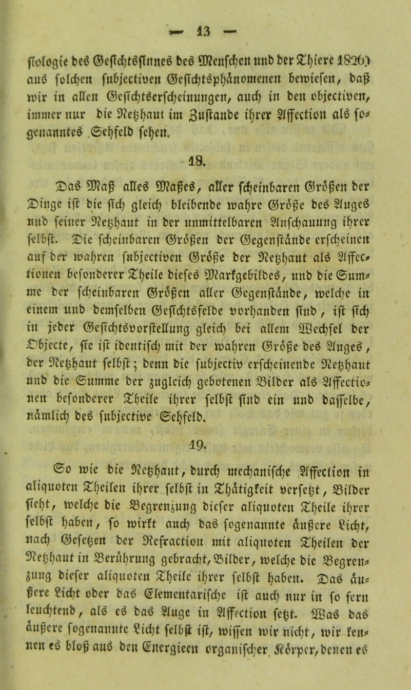 ftologie beö ©cftdjtSftnneS bcö Efteitfcbcit mtb bcr St^i'crc ISO©) auö folgen fubjccttücit ©cftchtSpbdnomenen bemiefen, baß mir in alten ©cfTchtSerfd^cinmtgen, and) ttt beit obj[ccttv>cn, immer nur bic Sftefcbaut tut Buftanbe ihrer Slffection als fo* genanntes ©cbfelb fc^em 18. SaS ÜRafl alles 20?aße$, aller febetnbaren ©roßen ber Singe ifl btc jldj gleich bleibenbe mabre ©rdßc beö 5luge$ mtb feiner Dielsbaut in bcr unmittelbaren Dlitfchanung ihrer felbft. 2>ie febeittbaren ©roßen ber ©cgcnjtanbe crfc^einctt auf ber »afjrctt fnbjectinen ©rdße ber S^e^^aut alö Sljfcc* ttoiten befonberer ^be^e biefeS DftarfgebilbeS, mtb bie ©um* me bcr fdjeinbaren ©roßen alter ©cgenftdnbe, meldjc in einem mtb bemfclbeit ©eftrfjtöfclbe »orbanben ftub, iß ftd) in jeber ©eflcbtSoorßellung gleid) bet allem SOSecbfel bcr Objecte, fte ift tbeittifd; mit bcr mähren ©rdße beö SlugeS, ber 9ic£baut felbß; benn bic fubjeeth) erfebeinenbe üftefcbaut mtb bic ©ttmme ber sugleicb gebotenen Silber als Slffectio* neu befonberer £beile ihrer fclbji ftnb ein mtb baffclbe, nämlich beS fubjeetfoe ©ebfclb. 19. ©o mie bie #e$b«ut, bureb mecbanifd)e Slffectiott in aliquoten ^betlen it)rer felbft in ^f;atigfeit nerfefct, Silber fiebt, mcld)e bie Segrenjung btefer aliquoten Zfyeih ihrer felbfi haben, fo mirft auch baS fogenannte dußere Sicht, nach ©efe^en ber Dfefractiou mit aliquoten 5thcilen bcr Stfefcbaut tu Seruhrmtg gcbracbt,Silber, metche bie Segreu* Smtg btefer aliquoten Steile ihrer fcl6(t haben, ^aö dm fierc Sicht ober baS ©Icmentarifdjc ift aud) nur in fo fern Icudjtenb, als eS baS Singe in Slffection fcfct. SffiaS baS äußere fogenamtte ?id)t felbß ift, mißen mir nicht, mir fern tten eS bloß auS ben Qntergiecn organifcher Körper, benett eS