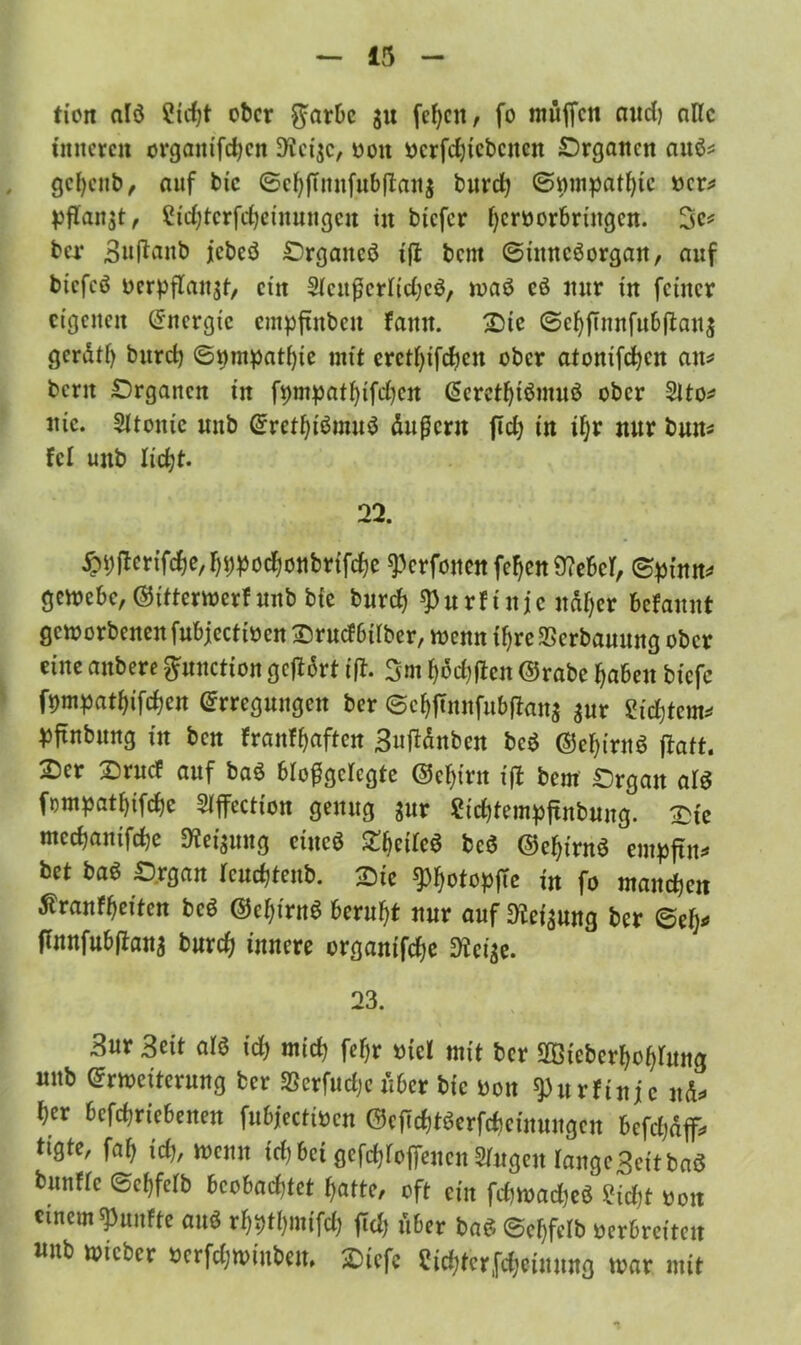tien alö ?id)t ober $arbc ju fef;ctt, fo muffen and) alle inneren organifdjen D'iciac, von vcrfchicbcitcn Organen auö* gcfyenb, auf bie ©chfumfubflana burd) ©mnpathic ver* pflanzt, £id)tcrfcheinungen in bicfcr hervorbringen. 3c* ber Suftanb jebeö ^Drgancö xft bent ©inncöorgan, auf bicfcö vcrpflanat, ein Slcitfkrltdjcö, waö eö mir in feiner eigenen Energie empftnbeit famt. Die ©chftnnfubftana gerdtf) burd) ©nmpat^ie mit eretfyifdjen ober atonifchcn am bcrit Organen in fpmpathifchen Eerethiömuö ober 2lto* nie. 2ltonic nnb ErethiänuiS dujjern ftd) in if)r nur bum fei uub licht. 22. £ijjTcrifd)e, hhpochottbrifdje ^erfonen fefjen ü?cBcr, ©pinm gewebe, ©itterwerf unb bie burd) spurfinje ndljer befaunt geworbenen fubjectivcn Sruefbilber, wenn fljre SSerbauung ober eine anbere pnetion geffdrt iff. 3m hofften ©rabe fabelt tiefe ©mpathifchen Erregungen ber ©djjtnnfubftana aur Sichtern* pjtnbung in ben franfhaften Suftönben bcö ©ehirnö ffatt. 2)er X)rncf auf ba3 blofSgelcgte ©djim ifb bem £5rgait al$ fompathifchc Sfffcction genug jur Sichtempfinbung. &ie medjanifdje Weisung ciucö tycileö bcö ©ehirnS empfim bet baö £>rgan rcuchfenb. ^Dic ^otopfie in fo manchen ßranfheiten beö ©chirnS beruht nur auf Dfeiaung ber ©ei)* ffnnfubftana burd) innere organifche 9teiae. 23. Sur Seit alö id) mich fc^r viel mit ber SBicbcr^o^uug unb Erweiterung ber SScrfudjc über bie von ^urfinje nd* I)er bcfd)riebenen fubjectivcn ©cftdjtöcrfdwinungcn befdjdf, t'Qte, fal) id), wenn id)bei gefd^offenen Singen lange3eitbaö bunfle ©cfjfcfb beobachtet hatte, oft ein fd)Wad)eö £id)t von einem fünfte auö rf)i)t()niifd) fidj über ba£ ©ehfelb verbreiten uub wicbcr vcrfdjwiubeu, SDiefe Sichterfcheinung war mit
