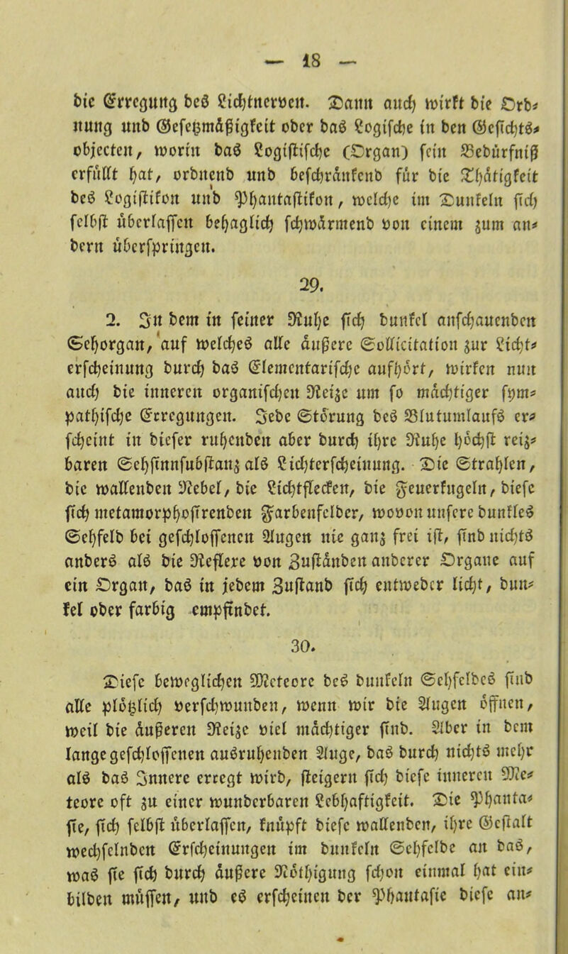bic Erregung beß ?id)tnemit. Samt aitc^ wirft bic £>rb* itung «nb <25efc^m&f ic^fctt ober baß Sogifdje tu beit ©cficfytß* objecteit, worin baß Sogijbifdje (Organ) fern 25cbürfniß erfüllt fjat, orbttenb unb 6efdjrdnfenb für bte £fydtigfeit beß Eogiftifon unb spfyatttafttfott, wcld)c int ^unfein ftd) felbft überlaßen beljaglid) fdjwdrmenb oott einem $um an* bertt übcrfprtttgen. 29. 2. 3n bem ttt feiner D'iulje ffd) butifct anfcijaucuben Sehorgan, auf Welcßeß alle dußere ©clliätatioinur ?id)t* erfcbetttung t>urcfj baß Elemcntartfdjc auftycrt, nurfcn nun aitcf; bie inneren organifdjett um fo mächtiger ft;m* patßifdje Erregungen. Sebc ©torung beß SSIutumlaufß er* fcßeittt ttt biefer rufjenben aber burcß if>rc Diitf)e i>cct)ft reij* baren ©ef)ftnnfuSftau$alß 2id)terfd)eiuung. 2)tc ©traßlcn, bic wallenben IDiebcl, bie £id;tflecfen, bie geuerfugeln, biefc ftcfy metamorpfyojTrcnbett ^arbenfelbcr, woöou nufere bunfleß ©eßfelb bet gefdjloffettctt 2Iugett nie gan$ frei ift, ffnb uicßtß anberß alß bie Dleflere oon 3nftdttben attberer Organe auf citt Organ, baß ttt jebern 3u|tanb ftd) cutwebcr Iid)t, buu* fei ober farbig empftnbef. 30. S'iefc beweglichen 9D?cteorc beß bunfeln ©ctyfelbeß fiub alle plo^lid) »erfdiwuttben, wenn wir bie klugen offnen, weil bte duneren !Kcigc mel ntdd)tiger ffnb. SIbcr in bent lange gefd)loffcnett außrul)euben Singe, baß burcf) ttid)tß meßr alß baß innere erregt wirb, (feigem ffd) btefe inneren 9J?c* teore oft $u einer wuitbcrbarcit £ebl)aftigfeit. Oie ^Phanta* fte, jtd) fclbjt überlaßen, fnüpft btefe wallenben, il)re ©cfialt toed)fclnbcn Erfcßetnuttgett im buufclit ©cßfclbe an baß, toaß fte fid) bureß äußere SJißtßigmtg fcßoit einmal ßat ein* bilbett uutfien, unb eß erfreuten ber spßautafic biefe an*