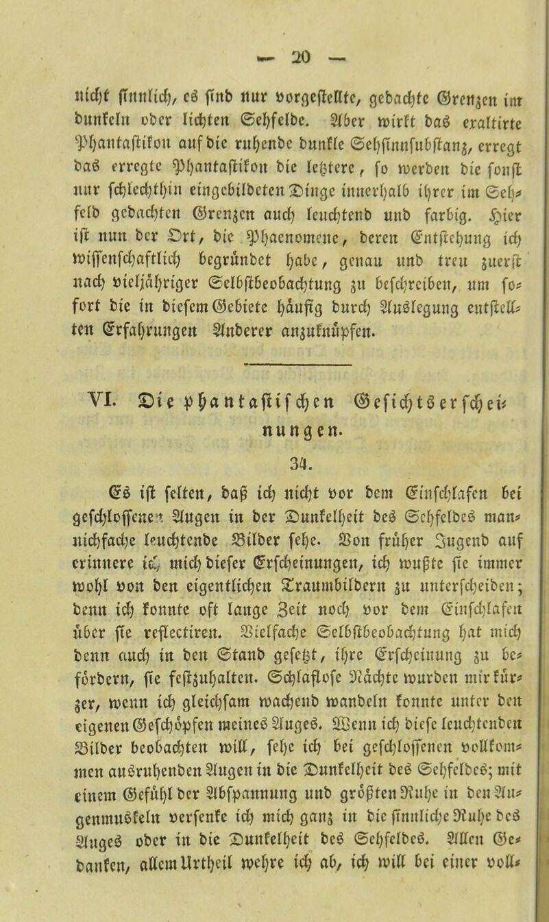 ntd)f fiitnltd), c8 finb nur oorgeftetttc, gebaute ©reiten int buitfcln ober liebten ©ebfclbe. 2t6cr wirft ba$ eraltirte 9>ljautajltfon auf bic ruljenbe bunfle ©ebftnnfubftana, erregt baö erregte ^t)antaflifon bie festere, fo »erben bic fonfl nur fcbled)tt)in eingcbtlbeten&tngc innerhalb ihrer im ©elp» fclb gebuchten ©rennen and) teudjtenb unb farbig, igner ift nun ber £)rt, bic ^)i)acnomcuc, bereit @'nt(W)ung tc£> »ijfenfcbaftlicb begrunbet bube , genau unb treu guerfl nach ineljdbriger ©clbftbeobacbtung ju bcfcbreibeit, um fo# fort bie in bicfcm@ebtete buuftg burd) Sluölcguug eutftcll# tett Erfahrungen Slitberer anjufnupfen. VI. SDi e p l)a n tafttf d;cn ©eftd) tö er fd;ei# nung en. 3a. ift fetten, baß icb nicht oor bem Gnufcblafctt bei gefd)lof[cnet Stugen in ber ^Dunfc(f)eit bc$ ©cl)felbe$ man# ntcbfadje leuebtenbe Silber febe. S3on früher Sugenb auf erinnere ich mich biefer Crrfcbeinungett, icb wußte ftc immer wobt non beit cigentticben £raumbtlbertt 31t nnterfebeiben; bentt ich fonttte oft lange 3eit noch oor bem ©tnfdjlafett über ftc reftectiren. SSicbfache ©elbflbeobacbtung bat mich bemt aud) in beit ©taub gefegt, ihre ©rfcbciitung ju bc# forbertt, fte fcfljubattcu. ©cbtaflofe 3cdd;te würben mir für# 3er, wenn icb gletcbfam wadjeub wanbctit fomttc unter beit eigenen ©efebopfen meinet Stugeö. 2Öenn icb biefc leuebtcnbett Silber beobachten will, fetje icb bei gcfdjtoffencit fcollfom# ntett au^rubenbenStugcn in bie Smnfclbcit beö ©cbfclbcö; mit einem ©cfubtbcr Slbfpamtung unb größten 9?ube in bcn ?In# genmuöfeln »erfenfe td) mich gaitj in bic ftnnlid;c 9?ul;e bc3 «(ugeö ober in bie Sunfelbeit bc$ ©ebfetbeö. Stilen @e# baitfen, allem Urtbeit wetjre id; ab, icb »iK foi einer ooll*