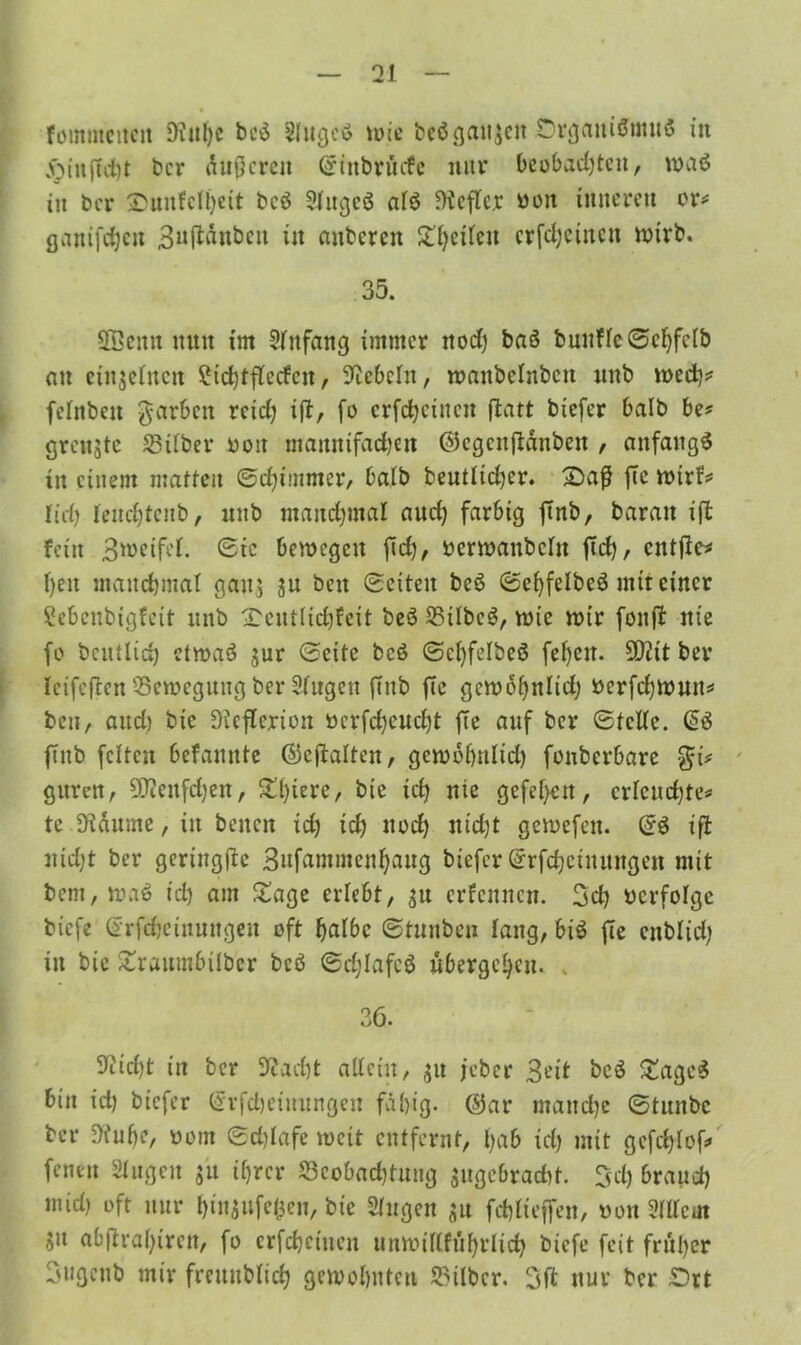fommcitcn 9iit!)c be$ Slugcs? u>ie beö ganzen Organismus in <0infTct)t ber äußeren Stttbrücfc nur beobachten, waö in ber Ounfclheit bcö Slttgcö als Hefter ooit inneren er* ßanifcfjeit 3u(iänbeit in anberen £hctleit crfd)einen wirb. 35. Sffieitu nun im Anfang immer noch baö buuflcSchfclb an eittjelncu 2ichtfledcu, Hebeln, wattbelnbcit unb wed)* felnbeit garbett reid) ift, fo crfchcincn ftatt biefer halb be# grenzte Silber ooit mamtifachen ©egenftänben , anfangs in einem matten Sd)t!nnter, halb beutlicher. Oa$ fte wtrf# lieh leudjtenb, unb manchmal aud) farbig jtnb, baran ift fein Steifet. Sic bewegen fich, »erwanbeltt ftd), entfiel heu manchmal gatt$ 3U beit Seiten beö SehfelbeS mit einer Sebenbigfeit unb £cntlichfcit beS Silben, wie wir fonft nie fo betulich etwas? jur Seite bcS Sehfelbeö fel)cit. 9D?it ber Icifeften Seweguttg ber Slugett ftnb fic gcwoljttlid) oerfchwmt# ben, and) bie SKcflerion ucrfd)eud)t fte auf ber Stelle. @S ftnb feiten befannte ©cftalten, gewohnltd) fonberbare gttren, SKettfchen, ^l)tere, bie ich nie gefeiert, erleuchte# te Dtäume, in beiten ich ich noch nicht gewefen. SS ift nicht ber geriitgfte Bufammenbaug biefer Srfchctnungen mit beni, waS ich am Sage erlebt, $u erfenncu. 3cb ocrfolgc biefe Srfchetuungeu oft halbe Stunben lang, bis fie enblid; in bie £raumbilber bcö Sc^Iafeö übergehen. . 36. 9iid)t in ber Stacht allein, £it jeber Beit beS £ageS bin id) biefer Srfd)eiuungen fähig, ©ar manche Stnitbc ber Dfufje, oom Schlafe weit entfernt, bab id) mit gefchlof» fentn Slug eit jit ihrer Seobacbtung $ugebracht. 3d) brauch mid) oft nur bin$ufe&en, bie Singen $u fchlteffen, oott Sillem $u abjlraf)ireit, fo crfchcincn unwiKfübrlid) biefe feit früher Bugettb mir freitublich gewohnten Silber. 3(1 nur ber Ort