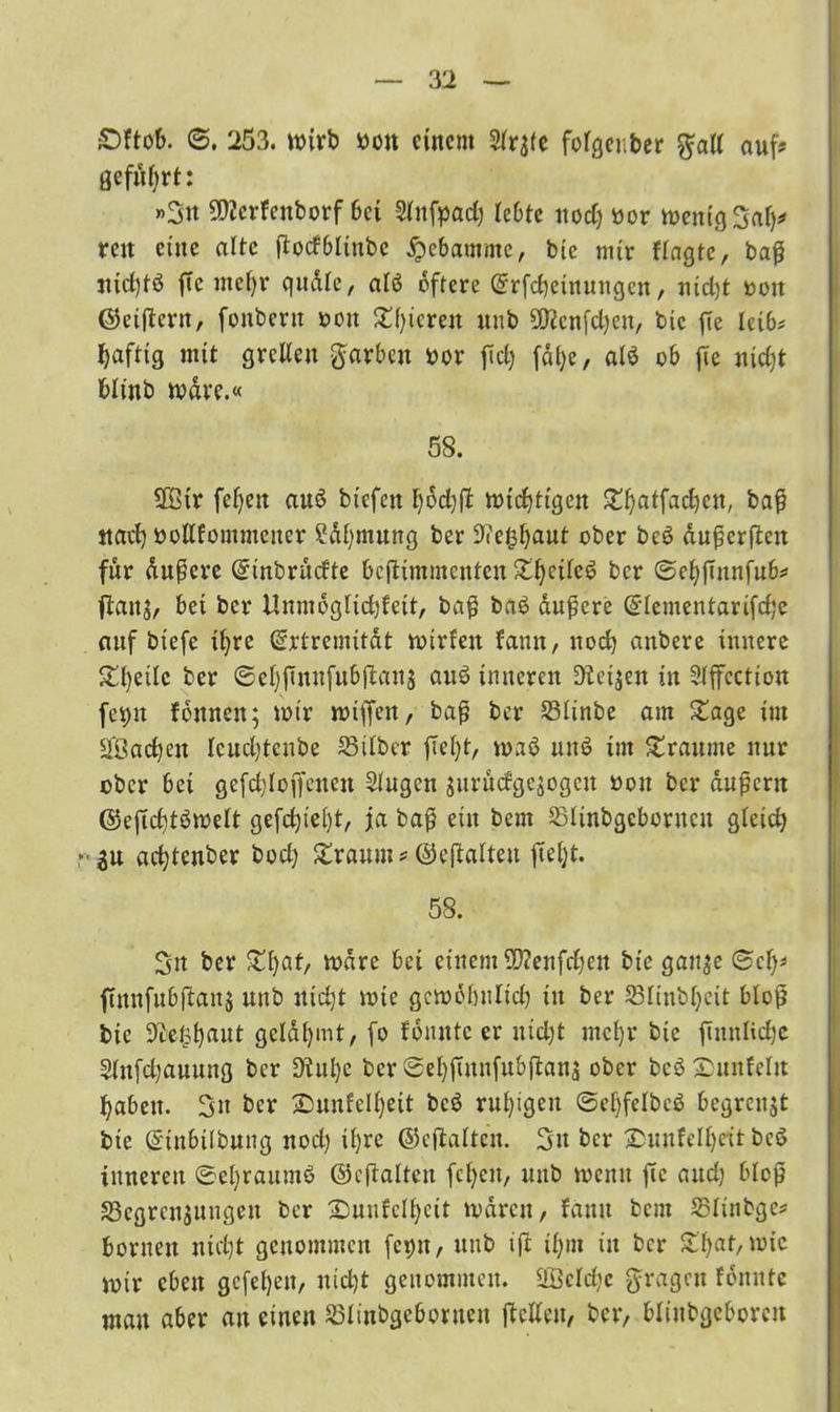 £)ftob. ©. 253. wirb bon einem fofgenber $all auf? geführt: »Sn -Itfcrfcuborf bei Slnfpad) lebte nod) bor wenig Saf)* reit eine alte ßodbltnbe Hebamme, bie mir fragte, baß jtid)tö ffc nte()r qudlc, atö öftere Erfcheinungcn, ntd)t bott ©eifern, fonberu bott £i)icren unb SD?cnfd)en, bie fie leib* Saftig mit grellen ftarben bor fiel) fdl)e, al$ ob fTe nicht blinb wäre.« 58. 2öir feiert awö biefett wichtigen ^^atfad)en, baß ttael) bollfommctter Sdl)mung ber ^'e^aut ober be6 dußerften für dußere Einbrudte beßtmmenten X^cde^ ber ©ehßitnfub* flaitg, bei ber Unmöglid)feit, baß ba£ äußere Elementarifd;e mtf btefe ihre Extremität wtrfeit fann, nod) anbere innere £l)etlc ber ©ehßnufubßauj au6 inneren !Keijen in Slffcction fepit fönnen; wir wißen, baß ber Slinbe am £age im $ßad)en lcucl)tcnbe Silber ftel)t, wab un6 im Traume nur ober bei gefd)loßenen Singen jurudgejogett bott ber äußern ©eßchtöwelt gefetjiebt, ja baß ein bem Slinbgeborucu gleich adjtenber bod) £raum* ©cßaltett fielet. 58. Sn ber £i)af, wäre bei einem 5ß?enfd)ett bie gatt^e ©cf)* ftnnfubftanj unb nicht wie gcwöbulici) in ber Slinbljeit bloß bie ^cetp^aut gcldhmt, fo fönntc er nicht mehr bie ftmtlidje Slnfdjauung ber 9tul)e ber©ehßunfub|tana ober bcö Sunfcltt haben. Sit ber £5unfell)ett bcö ruhigen ©ehfelbcö begrenzt bie Etubtibung nod) ihre ©eftalten. Sn ber jDunfelf)eit bcö inneren ®el)raum6 ©eftalten fehett, unb wenn ßc and) bloß Scgrcnjitngen ber 2>uufcl|)eit waren, fantt bem Slinbgc* borneu nicht genommen fcptt, unb ift ihm in ber £haf,roic wir eben gefeheit, nicht genommen. 2Öeld)c fragen fönntc mau aber an einen Slinbgcboruen ßetfett, ber, blinbgeborcu