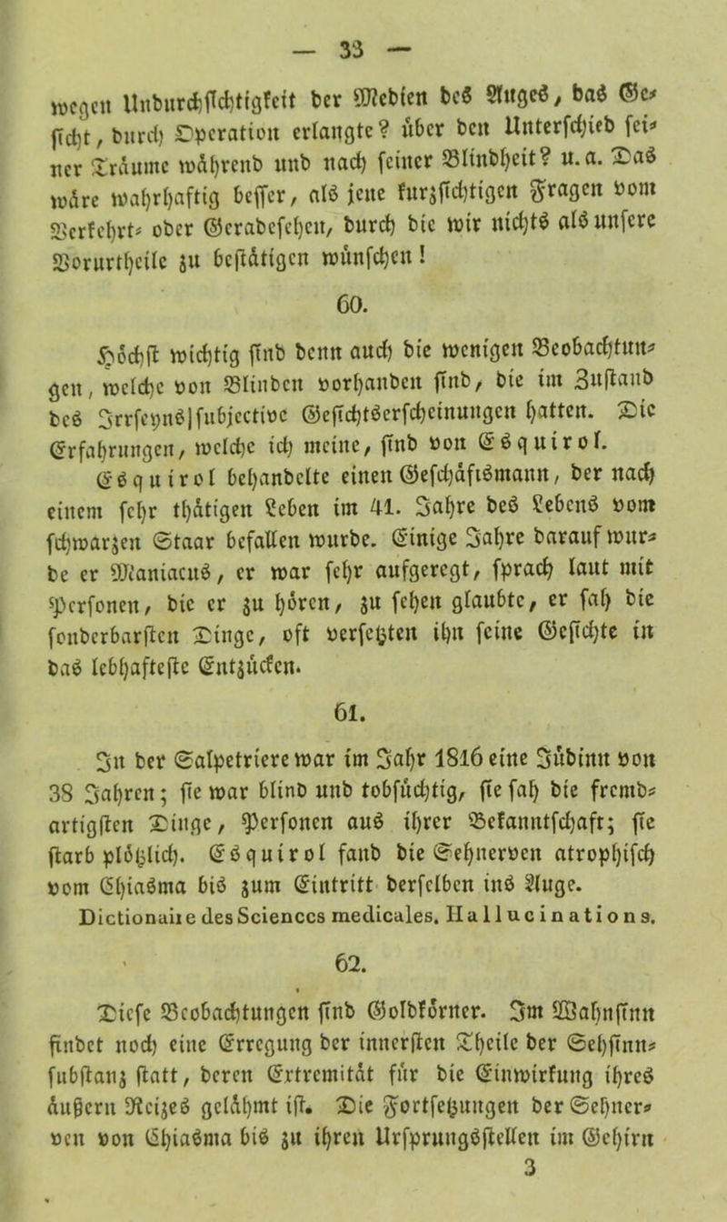 wegen Unburchffchtigfcit ber lebten bc« Stttge«, baö ©c* jTd)t, bttrd) Operation erlangte? über beit Unterfd;ieb fei* ncr Traume tnd^renb nttb nad) feiner Bltnbl)eit? n. a. Saö wdre wahrhaftig beffer, at* jene fnr^djtigen fragen Pom SSerfehrt* ober ©crabefel)ett, burch bic mir nichts alö unfere 5ßorurtl)ctlc ju betätigen wünfehen! 60. £6chft wichtig ftnb benn aud) bie wenigen S3eobad)tnn? gen, rocld)c oon Blinbctt oorhanbcit ftnb/ bte tut ^ttflaitb bcö 3rrfepn$jfu6jectioc ©eftd)töerfd)ctnungen Ijatten. Sie Erfahrungen, welche id) meine, ftnb Pott ES q uiroT. Eöqutrol bel)anbclte einen ©efdjdftömattn, ber nach einem fcl)r tl)dtigen Sehen im 41. 3ahre beö Sebcnö Pom fdjwarjen ©taar befallen würbe. Einige 3al)re barauf war* be er SManiacnS, er toar fcl)r aufgeregt, fprad? laut mit sperfonen, bic er $u h°rcn, ju fchen glaubte, er fal) bte fouberbarften Singe, oft Perfekten il)tt feine @c(td)te tu ba$ lebhafteftc Entliefen» 61. 3tt ber ©alpetrterc war tm 3al)r 18l6 eine Sübttttt Pott 38 fahren; fte war blinb nttb tobfudjtig, flefah bie frentb* artigflen Singe, ^erfonen au$ ihrer 93efanrttfe^aft; fte ftarb plofclid). Eöqutrol fattb bte ©ehnerPctt atropl)ifd) pom Cl)ia^ma Sum berfclbcn in$ Singe. Dictionuii e des Sciences medicales. Ilallucinations. 62. « Sicfe Beobachtungen ftnb ©olbforner. 3m 2Sahnfttm finbet nod) eine Erregung ber innerften Sheile ber ©ehfütn* fubflanj ftatt, bereu Ertrcmitat für bie Eiuwirfuug x'hreö dufjertt S'tcijeS gcldl)mt ift. Sie ^ertfe&ungeit ber ©ebner* pctt pou Ehiaönta bis $u ihren UrfpruugSftellen tm ©cl)irtt 3
