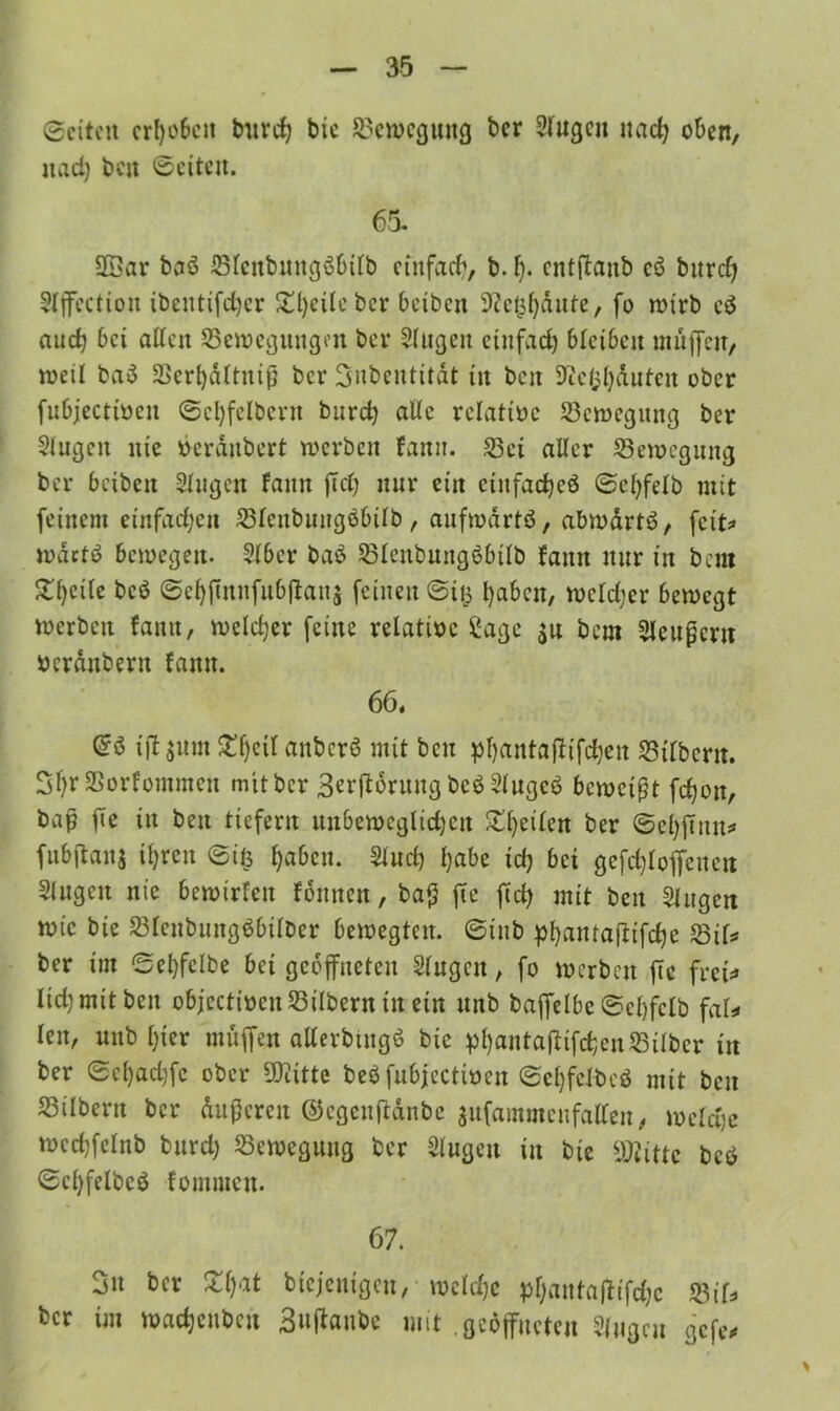 ©eiten erheben botrd) bie Bewegung ber Siugen nach oben, nad) ben ©eiten. 65. 2Bar baö Sienbungöbiib einfach, b. f). cntffanb cö burdj Slffection ibeutifdjer 2;i)eUebcr beiben ^ct^ante, fo wirb cä auch bei allen Sewegungm bei* Singen einfach bleiben muffen, weil ba$ Serhdltnip ber Snbentität in ben Sftefchäuten ober fubjectiocn ©cl)felbmt burd} aUc rclattoc Scwegitng ber Singen nie »erdubert werben fann. Sei aller Sewcgnng ber beiben Singen fann ffd) nur ein cinfac^eö ©clffeib mit feinem einfachen Sienbuugöbilb, aufwärts, abwdrtS, feit* wdctS bewegen- Sibcr baö SicnbungSbtib fann nur in bau Steife bcS ©chjmnfubffaits feinen @iis l)abcn, weidjer bewegt »erben fann, welcher feine relatioe £age $u bem Sleupcrtt oerdnbern fann. 66. iff sunt ^f)eit attbcrS mit ben pl)antajltfd)en Silbern. 2i)r SSorfommen mit ber Störung be$ SiugeS bewetpt fchon, bap fie in ben tiefem unbeweglichen ^()eiien ber ©ehffun* fubftanj ihren ©ifc haben. 2^ f}abe icl) bci gcfd)ioffeuen Singen nie bewirfen fbmtcn, bap fie ftcfy mit ben Siugen wie bie Sicnbungöbiiber bewegten, ©tub phantaffifche Stk ber im Sebfelbe bei geöffneten Singen, fo werben fie frei:» lidjmitben objectioenSilbern in ein unb baffeibc ©ci)fcib fak len, unb hier muffen allerbingö bie phawtafttfchcnSilber in ber ©el)achfe ober ÜKitte be$ fubjeettoen ©ei)fcibcö mit beit Silbern ber ditpcren ©egcnftdnbe sufammcnfalfen, welche wcchfelnb burd; Seweguug ber Siugen in bie üflittc bcö ©chfelbcö fommen. 67. 3« bei* Z\)at biejenigen, weldjc phantafftfehe Stk ber im wachcubcu 3»^ube mit .geöffneten Singen gefe*