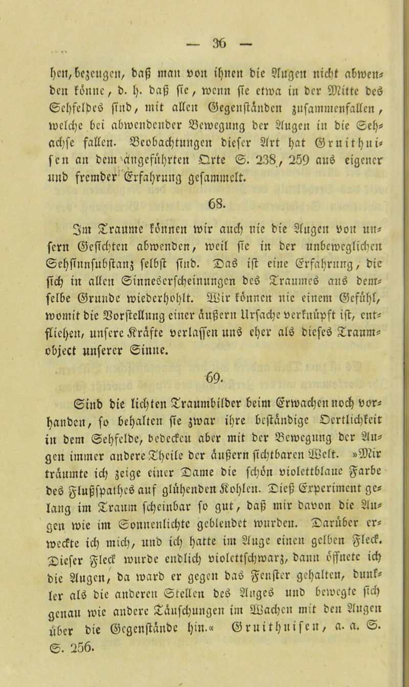 heit, bcjeitgcn, baß mau ooit feiten bte srugcit uid)t ahmen* beit tonne, b. I). baß ftc, mettn fie etwa in ber SDiitte beö ©eljfelbeö jtttb, mit allen <55egenflditbcn jufammenfallen , mcldjc bei abmenbenber S3cmcgung ber Sfugen tu bte ®efj* adjfe falten- 23cobad)tungett btefer 2lrt l)at ©ruüfyut* feit ait bem angeführten Drte ©. 238, 259 au$ eigener uitb frember Grrfahrwtg gefammelt. 68. 3m £raunte fomicn mir auch Ute bte Slugcit rou xuu fern ©cftdjtcn abmenben, mctl fte tu ber unbewcglidicn ©ehßnnfubjtanj felbfl: ffttb. £)a3 tfl eine (Erfahrung, bte ftef? tit allen ©tnneöcrfcbeinungcn bcö Straumeö att$ bem* felbe ©runbe mteberl)ol)lt. üßtr fonnett nie einem ©efüfyt, momtt bte SSorftellung einer äußern Urfadje »erfnüpft ift, eitt* flicken, ttnfcre Kräfte verlaßen un3 el)er al$ biefcö £ranm* object unferer ©inue. 69. ©tttb bie lichten £rauntbtlber beim ©rmadjcitnoch oor* tjanbeu, fo bemalten fte jmar tf>re beftänbige Oertlidjteit tit bent ©ehfelbe, bebeefew aber mit ber Semegmtg ber 21 u* gcit immer anbere Streite ber äußern jtchtbarctt Üßelt. »9ßiir träumte id) jeige einer 2)ante bie fcfyon oiolettblaue $arbe beö glußfpatf)c$ auf gluljcnbcn ÄoI)lcit. £)teß ©rperiment ge* lang im £raum fdjeinbar fo gut, baß mir baoon bie 2Iu* geit mte im Sonnenlichte gebleitbet murbett, darüber er* meefte td) mich, ttnb tcl) i>« Singe einen gelben ftlecf. btefer $led mürbe enblich »ioleitfd?»ar$, bann öffnete ich bie 2lugctt, ba marb er gegen baö ftenfter gehalten, bttnf* ler alö bte attbcrcit ©teilen bcö Singet? uitb bemegfc ßch genau mic anbere Stäufchungeu int üüadjcn mit beit Slugett «ber bie ©cgenßänbe hw-« ©ruithuifett, a. a. ©. ©. 256.