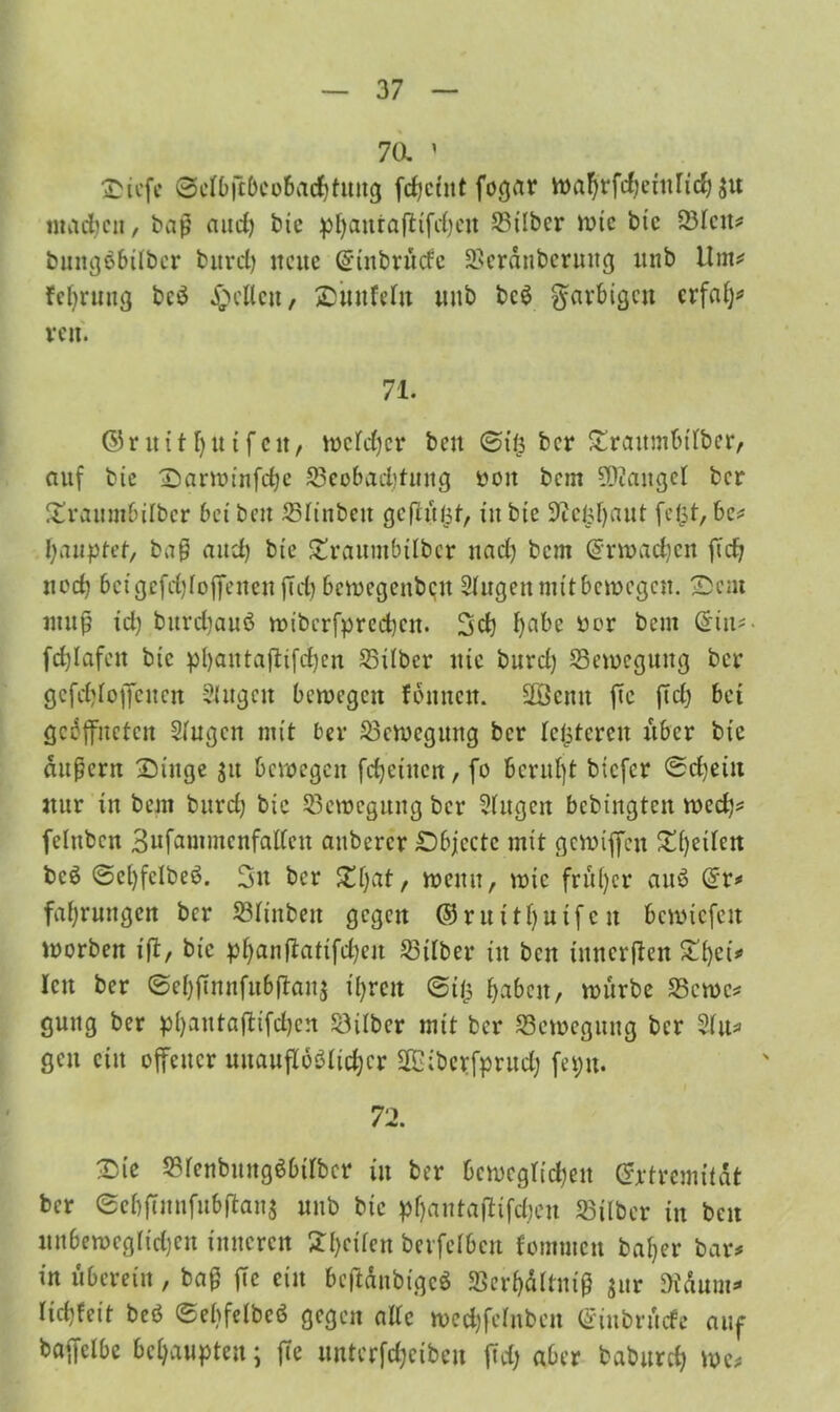 70. 1 fcicfc ©cfbftbeobad)tung ftfjcint fogar wafyrfrfjetnficf) $u inadjcn, baß aud) bie pljauta(ttfd)cn Silber wie btc Sfeit* bnngäbtfbcr burd) neue Gfinbrüdc Scranberung «nb Um# feljruug bc$ gellen, ©unfein unb beg farbigen erfaf)# ren. 71. ©ritüfyutfcit, wefdjer bcu ©ifs ber £raumbtfber, auf bie ©arwinfdje Seobaddung oott bem SDcangef ber £raumbilber bet bett Sfinbeit gcflüfct, in bie 9celsf)aut feist, be# fyauptef, baß and) bie Straumbilbcr nad) bem Srwadjen fid) noch bcigefd)foffenen fid) bewegenben Sfugen mit bewegen. 2)ent muß id) burdiauö miberfpreeben. 2»d) fyabc ^or bcm fd)Iafett bie pl)aittaßifd)cn Silber nie burd) Sewegung ber gcfd)foffcucn Singen bewegen fonnen. Üßcmt ftc fid) bet geöffneten Singen mit ber Sewegung ber feisteren über bic äußern ©ittge 31t bewegen fcfjetncn, fo bernfjt btefer ©d)ein nur in bem burd) bic Sewegung ber Sfugcn bebingten wed}# fefnbcn Bufammcnfalfcn aubercr ©bjcctc mit gewiffen £()eifen bcö ©el)fclbeö. 3n ber £f)at, wenn, wie frü()cr auö Sr# faf)rungen ber Sfinbeit gegen ©ruttfjutfeit bcwicfeit worben ift, bic pf)anftatifd)en Sifber in ben innerften £()et# len ber ©ef)juiufubüau$ if>rcit ©iis babeit, würbe Scwc# gütig ber p()autaftifd)cn Silber mit ber Sewegung ber Sfu# gen ein offener uitaufToSfidjcr Sfßibevfprud) feptt. 72. 2>ie Sfenbuitg$btfbcr in ber bewcgf{d)ett Srtremitdt ber ©ebftunfubftans unb bic pfyantajüfdjen Silber in ben unbewcg(id)cn inneren £f)cifen berfefben fommen bal)er bar# in überein , baß fie ein beftänbigeö Sevf)äftmß jur 9tdum# fid)feit beö ©ebfelbcö gegen affe mcdjfcfnbcn Sinbrücfe auf baffefbe behaupten; ffe uuterfdjcibeu fid; aber baburcf) we#