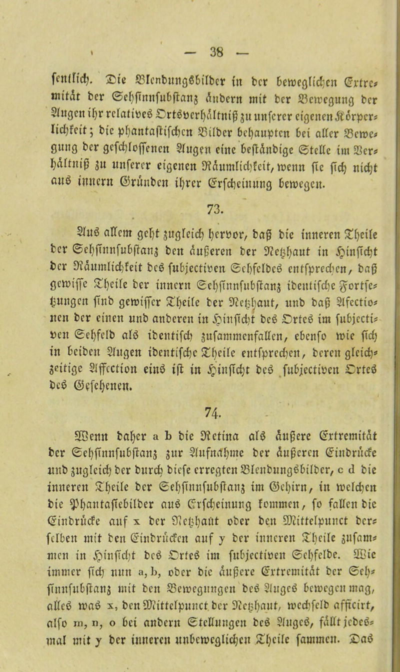 fcitlitd). &te SBIcnbttngöbiibcr fit bcr beweglidjen Crrtrc? mitdt ber ©ef)ßmtfubßan$ dnbcrn mit bcr Bewegung ber 5(ttgcn if)r rciatiocö £)rtöbcri)dltniß 311 uitfcrcr eigenen Äorper? lidßcit; bfc pi)antaßifd)cn S3iibcr behaupten bei aßer 58cwe* gnng bcr gcfdßoßcncit Singen eine beßdubige (Steße im 23er* fyaitnif? 31t unferer eigenen fWdumttcbfett, meint ftc ßcfy niefjt anö initcnt ©ruubcit ü)rcr Crrfcbetttittig bewegen. 73. Sinö aßem gcl)t jngfeief) f)cr»or, baß bie inneren Steile bcr @cf)ßnitfubßan$ beit duneren ber 3tfe^aut in jjinßdjt bcr 3idumiid)feit bcö fubjectioen ©cbfcibcö entfpredien, baß gcmt’iye Steife ber innern ®ef)ßnnfubßan$ ibettttfefje $ortfe? jungen ßttb gewißer £i)etie ber Sftefcbaut, ttnb baß Sifectio? neu bcr einen nnb anbcreit in £inßd}t bcö £)rteö int fubjccti? ben 0e^felb aiö tbentifd) jufammenfaßen, ebenfo wie ßd) in beiben Singen ibcntifdjc 2djeiie entfprcdteit, bereit gicid)* Setiige Siffcctton eittö iß in £tn|Td)t bcö fubjectioett £rteö beö @e[ci)enen. 74. Söettit bafycr a b bie Retina aiö dnßcre ©rtrcmitdt ber ©ebßnnfubßanj gur Sinfn^me bcr äußeren Griitbrucfe ttnb gitgletct? ber bttrefc btefe erregten SSicubuitgöbifber, c d bie inneren Steile bcr @ei)ßnnfubßana int ©clßrn, tit meinen bie ^bantaßebtlber auö Crrfcfjetnung fontmen, fo faßen bic ©inbruefe auf x bcr ^efcbaöt ober bett SßZttfelpunct bcr? fcibeit mit ben ©inbrttefen auf y bcr inneren Steile 3itfam? tuen in £mtßd)t bcö £>rteö im fubjecttüen ©ci)fclbe. 9®ic immer ßd) utttt a,b, ober bie äußere ©rtremitdt bcr ©cl)? ßnnftibßan$ mit beit ^Bewegungen bcö Siugcö bewegen mag, aßcö waö x, benüJiittcipunct ber 9cciil)aut, wccfjfelb afßcirt, alfo in, i), o bei anbertt ©tcßuugeu bcö Sfugcö, faßtjcbcö* mal mit y bcr inneren uubcwcglidjcit £i)cÜc fammett. £aö