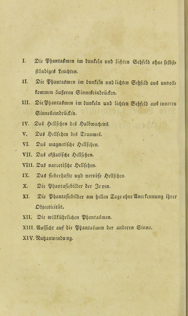 I. Sic $$anta£men tut bunfeln unb Heften Sc&felb o$ne fcr6(l< (länbigcö 2eudjeen. II. Sic ^Ijaneaömcn tut bunfeln ttnb litten Sc&fdb au$ unfcoll* fomnten äußeren SinneSeinbrücfcn. III. Sie<pi;anfai5mcn tm bunfeln unb lirl)fen Sef)felb auS inneren ©inneSetnbrücfen. IV. Sa$ ^ellfe^cn bcS J?al6marf;en$. V. Sa$ Ipdlfc^cn bcS SraumeS. VI. Sa§ magnctifd;e ipellfc^en. VII. Sa£ efflatifdje ipellfelKn. * I VIII. Sad navcotifc^c £ellfeben. IX. Sa6 ftc6ev^aftc unb r.evuöfe ipellft^cn. X. Sic ^antajuBübci* bei1 Si'ren. XI. Sic ^J&antajte&ilber am fjcllcn Sage o^ncSInerfcnnung i&rer £)&jecticitäf. XII. Sie tt)illfü§rlid?en <pi;anta6men. XIII. 2Iuf|ld;t auf bie ^antaSmen ber anbeven Sinne. XIV. ^u^anmenbung.