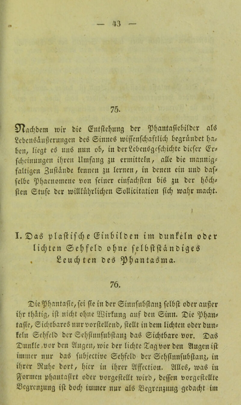75. STtacfybcm wir bie @nt|ie$mtg ber spfjatttaftcbtlbcr alö Sebcnöäugcrungcn bcö ©imteö w>iffcnfd;aftlid) begrünbet fja# beit, liegt c$ nttö nun ob, itt bcrSebenSgcfcbidjtc biefer ©r* fdjctituugeu ifyrcit Umfang ju ermitteln, alte bie mannt'g* faltigen Snjldnbe fennen S« lernen, in bcneit ein unb baf* felbc ^M)acnomenc bott feiner cinfad)ffcn btö ju ber Ijfldj# ften ©tufe ber milUuljrlidjen ©oUicitatioit fid; maljr madjt. V I I I. S)a3 p(afttf($e($in6üben tut bunfein ober ltd)ten ©ef)felD of;ne f e 16 ft ft d nbtgeä « £eucf;ten be$ ^pjjantaäma. 76. Sie 93ljantafte, fei fte in ber ©innfubjtauj felbjt ober außer il)r tfydttg, ijt nidjt ol)ne üßtrfnng anf beit ©tun. Sic ^Pfyan* taffe, ©icfytbareä nur borßcllcttb, {teilt iitbem lichten ober butt? fein ©cfyfelb ber ©ef)jinnfu6jtan$ baö ©icfytbarc bor. Saö Sunflc .bor bcn Singen, rote ber licfjte Sag bor beit Singen tjt immer nur baö fubfectiöe ©efyfelb ber ©ef)ftnnfub(ian$, itt ü)rcr 9tul)e bort, l)ier in il)rer Sljfectiott. Slllcö, maö tu formen pf>autaffrt ober borgcftcllt rnirb, bcjfen borgeftclltc Scgrcnjung fft bod) immer nur alö SJcgrcnjitug gebaut im