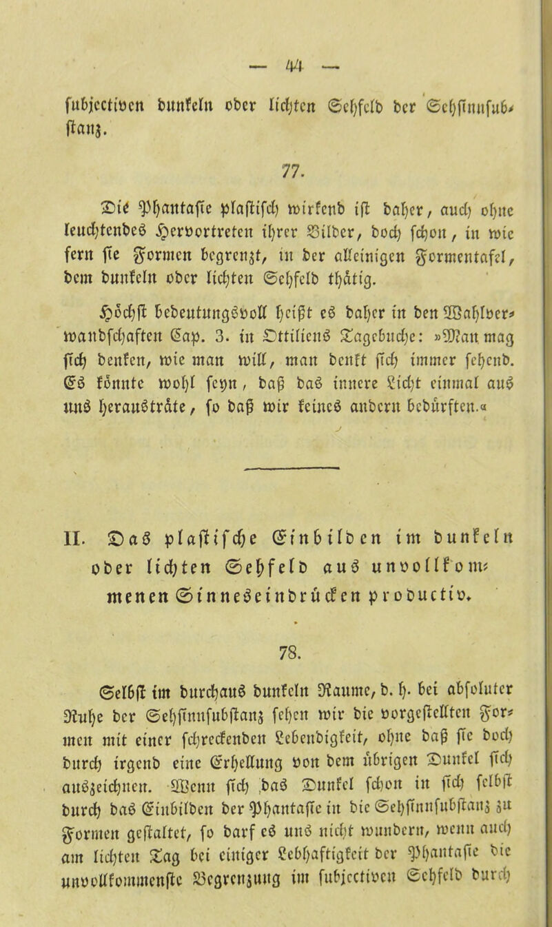 fubjcctiocn bunWn ober lichten ©efyfdb ber ©etyfinufub* ftawa- 77. £>ie spijantafte pfafHfd) tot'rfenb ift baljer, aud) of)ite (eudjtcnbeö .fpcrücrtretcu iljrcr Silber, bod) fdjou, in toic fern fte formen begrenzt, üt ber alleinigen ftcrmentafel, bem bunfclu ober lidjten ©eljfelb tfydtig. £>6d)|t bebeutmtg3ocl( cö bafycr tit ben Söafyloer* toaitbfcfyaftcit ßap. 3. tu £)ttüienö £agcbndje: »SDtanmag ftd) bettfen, tote man toill, matt bcitft ftdj immer fefycnb. @3 loitntc toofyl fc^n, baß baö innere £td)t einmal au6 und IferauStrdte, fo baß toir feütcö attbern bebürften.« II. £)a3 pIaflifcf;e Gr in 6 Üben tut bunfein ober ltdjten ©eftfelb auö unoollfom* menen ©jt nne^einbru eben probuett». 78. ©e 16(1 tut burcfyauS bmtfcltt Staunte, b. f). bei abfofuter Shtfye ber ©efyftnufubftans feljen toir bie »orgefMten ftcr* men mit einer fdjretfcnbeu Scbenbigfett, ofyite baß ftc bod) burd) trgcnb eine @rl)ettung oott bem übrigen £mufcl ftd) aitö$etd)iten. üffiemt ftd) baö SDunfel fd)eit in ftd) fclbft burd) baö Gsiit&ilbcit ber spfyantafTc in bie ©el)ßnnfubftan$ su formen geftaltet, fo barf cö unö nicht tonnbertt, toentt and) am lidjten Sag bei einiger ßebljaftigfert ber ^Mjantaße bie unoollforomenfte Segreujung im fubjcctiocn ©cfyfelb burd)