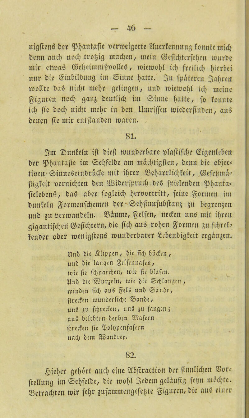 ntgjtcnö ber spfjantaffc «crmcigcrtc Slnerfettnung fonntc mid) bcnit and) nod) trolsig machen, mein ©cfid)tcrfcl)cn mürbe mir ctmaö ®el)ctmuißttollcö, micmol)l id) freilicl) hierbei nur bie Einbilbitug im ©iitnc fyattc. 3n fpdtcreu 3af)ren mellte baö nid)t mcl)r gelingen, unb miemofyl id) meine giguren nod) gatt$ bcutlid) im ©tune f)atte, fo fonute id) ftc bod) itid)t mcl)r in beit Umriffen mieberjtnben, au£ beiten ftc mir entlauben marett. 81. 3m ©unfein ift bieß mitnbcrbarc plafltfcfye Eigenleben ber spfyautafie im ©el)felbc am m&cl)tigflcn, benn bie objcc* tioctr ©tuneocinbrücfc mit il)rer S3ef)arrltcf)feit, ,@efe^md< ftgfeit pcrntcfyten beit 2ßiberfpntcl) .bc£ fpiclenbeit spijanta* ftelebenß, baö aber fogleid) fyerüortritt, feine formen im bunfeln ^ormenfebemen ber '©el)fumfubftan$ ju begrenzen nnb git üermaubcln. S3dume, Reifen, neefen unö mit tf)ren gtganttfcl)en ©efid)tern, bie fid) auö rol)en formen gu frfjref^ fenber ober meuigflcnö muuberbarer Scbenbigfcit ergänzen. Unb bie Klippen, bie fTcf; büefen, unb bie langen gelfennafen, inte jie febnaveben, wie fte bfafen. Unb bie ?®urjeln, tute bie ©cblattgeu , tutnben fiel; «uS Sei» unb ©anbe, flreden tuunberlicbe Q3anbe, unS ju febveefen, unS ju fangen; aus? belebten beiden SRafevn fh-eefen fte Volppenfafevn nad; bem SBanbrer. 82. jQtcl)cr gcl)brt aud) eine Slbjlractioit ber ftnnlidjeit 23or* flclluug tm©el)felbe, bie mol)l Scbcm geläufig fcpu mochte. Sßctradjtcn wir fcl;r $ufainmeugcfe(5te Figuren, bie auö einer