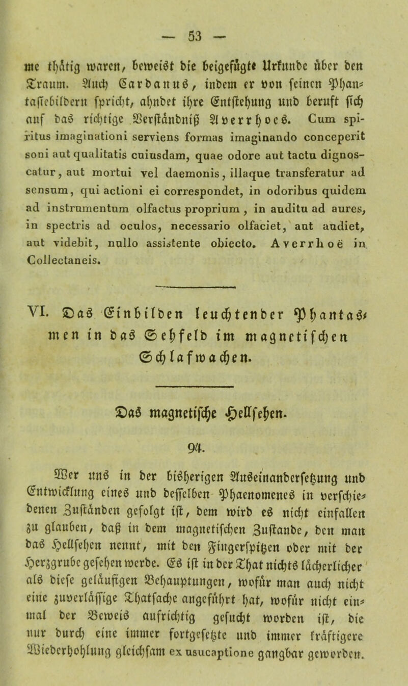 ntc tl)dtig waren, beweist bie beigefugt« Urfmtbc über ben £raum. ?(nd) ßarbattuS, inbem er non feinen *Phfln* tafTebübern fpridt, ahnbet ihre Qrntftchung unb beruft ftd) auf baS richtige SScrftdnbntß SlüerrfyocS. Cum Spi- ritus imaginationi serviens formas imaginando conceperit soni aut qualitatis cuiusdam, quae odore aut tactu dignos- catur, aut mortui vel daemonis, illaque transferatur ad sensum, qui aclioni ei correspondet, in odoribus quidem ad instrnmentum olfactus proprium , in auditu ad aures, in spectris ad oculos, necessario olfaciet, aut audiet, aut videbit, nullo assiotente obiecto. Averrlioe in Collectaneis. VI. £5aS (Stnbilben leud;tenber banta men fn baS 0ehfelb im nt«gnettfdjett 0ch lafwadjen. £)a$ magnetifc^e <&efffehett. 94. 3®er unS in ber bisherigen 2fuSeinattbcrfe£ung unb (ürntwidfung eines unb befjelbcn sphaenomcneS in pcrfdqc* benen Bufidnbcu gefolgt i(t, bem wirb eS nidjt einfattett SU glauben, baß in bem magnetifd)en Buftanbc, beit matt baS ^ellfehcn nennt, mit ben ftingcrfpi&en ober mit ber #ersgrubc gefehlt werbe. @S ijl in ber £hat nichts idcherltd)cr atS biefe geläufigen ^Behauptungen, wofür man aud; nicht eine suneridffige £f)atfad)c angeführt hat, wofür nicht ein* «ial ber beweis aufridjtig gefucht worben i(t, bic nur burd) eine immer fortgcfc(3tc unb immer frdftigcrc 51i)icberhohiung gtcidjfam exusucaptione gangbar geworben.