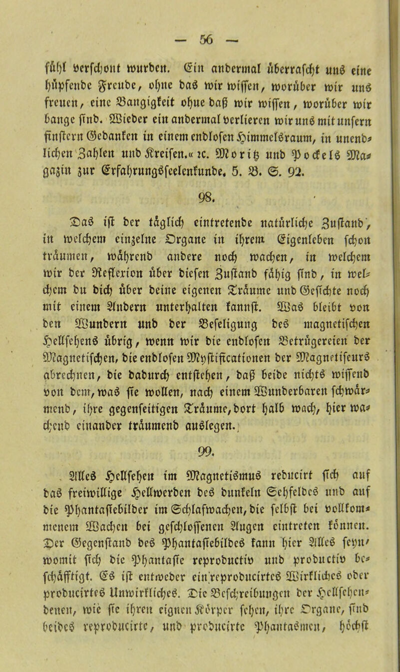fül)l bcrfdjont würben. Ein anbcrntal überrafcht und eine hüpfcitbc ftrcubc, of>nc bad wirwijfeu, worüber wir und freiten, eine Bangigfcit of)ue baß wir wiffen, worüber wir bangcjtnb. SBicbcr ein anberinal verlieren wir und mit unfern ftnftcru ©ebanfen in einem cnblofcn£immcldraum, in unenb* liefen Bahren unb Greifen.« ic. 50?ori^ unb ^ocfeld 9Jla* ga$in sur Erfahrungdfeeleufunbe« 5. B. 0. 92. 98. Oad ifb ber tdglid) eintretenbe natürliche 3ttffanb, itt weichem einzelne Organe in ihrem Eigenleben fchott träumen, wdhrcnb anbere noch wachen, in welchem wir ber SKeflcrion über biefen 3uftanb fähig finb, in tveU djem bu bich über beiue eigenen Ordumc unb@eftd)te noch mit einem Slttbern unterhalten fannft. 2Öad bleibt oon ben Söunbertt unb ber Befeltguttg bed magnetifchen $ellfchettd übrig, wenn wir bie cttblofen Betrügereien ber Magnetifchen, bie ettblofen 9J?i)ftiftcationen ber OJcagnetifeurd abrechnen, bie baburch entgehen, baß beibe ut'chtd wiffettb oott bem, wad jte wollen, nach einem HSunberbaren fchwdr:» menb, ihre gegenfettigen Traume, bort f)toaef;, hier was» cheitb ciitanber trdumenb audlegen.; 99. Sllled ^ellfehett im 5J?agnettdmud rebuct'rt ft cf) auf bad freiwillige £ellwerben bed bunfelu 0ehfelbed unb auf bie g>hrt«tafTeb£Iber im 0d)lafwachen, bte fclbjt bei oollfom* menem 2Bad)ett bet gefchloffeueu Singen ciutrctcn fonnett. Oer ©egenftanb bed sphautajTebilbcd fantt hier Slllcd feint' womit ftd; bie ^>hantöffc reprobuctio unb probitctto bc* fd)dflftigt. Ed ift entweber einrcprobucirtcd Sßtrflidtcd ober probucirted tlnwirfliched. Oie Bcfd;retbttngcn ber £cKfchcu# betten, wie fic ihren eignen Körper fel)cu, ihre Organe, fTnb beibcd vcprobucirtc, unb prcbucirtc ^hatttadmen, h^tf