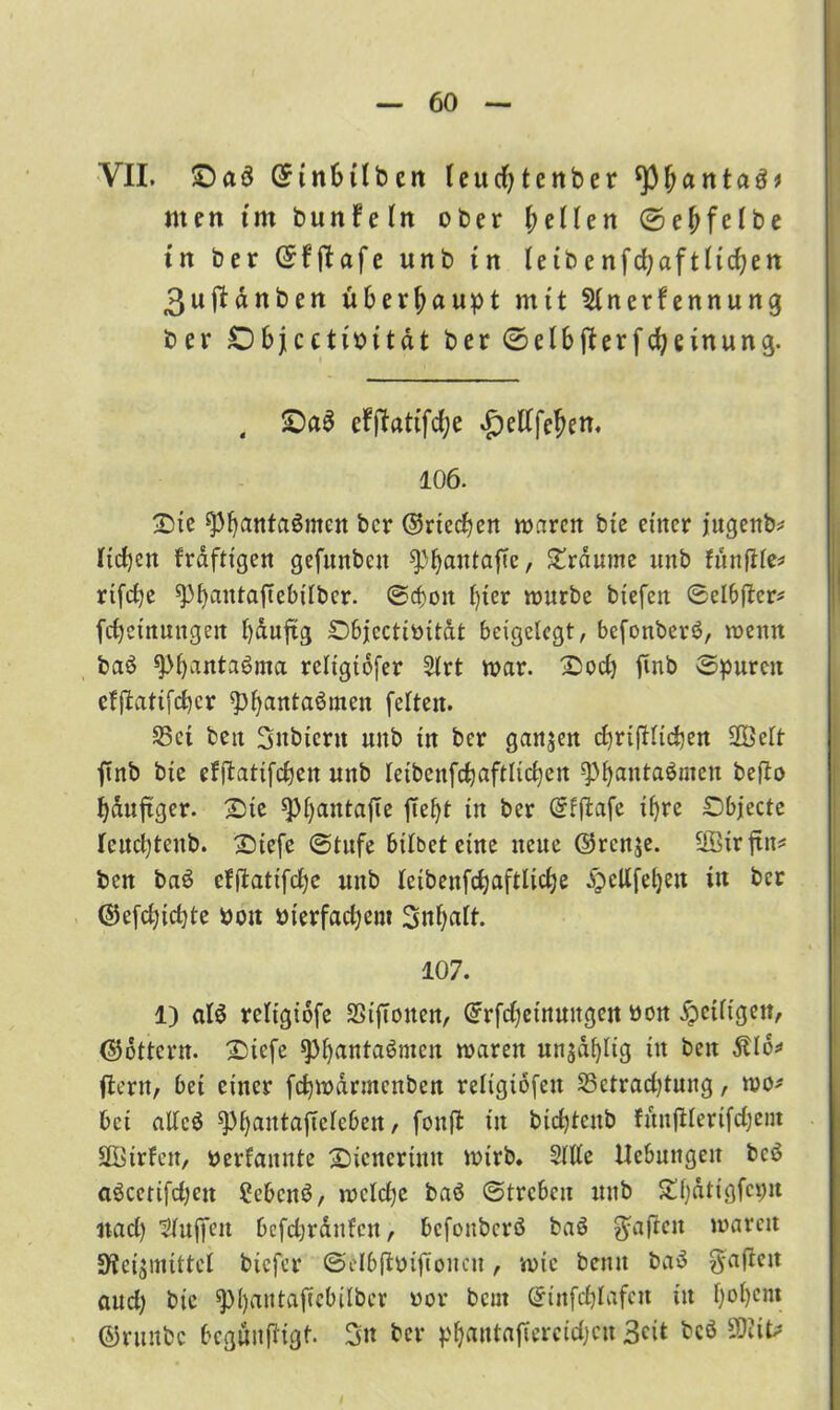 VII. £>a3 ©inbtlbcn teudjtcnber ^pfjantaö* men im bunfetn ober f^eUen ©efifelbe tn ber (5fflafe unb in Ietbenfd;aftttcf?en 3ujfdnben überhaupt mit $tnerfennung ber £) bjcctibitdt ber ©elbft erfdjeinung. 4 £)a$ efftattfd;e ^ettfe^en. 106. Sie fpbantaömctt ber ©riechen waren bte einer jugenb* lieben frdfttgen gefunbcit ^>^antaf?e, Srdume unb funjlte* rtfdje spbßutaftebtlbcr. (Sd)oit l)ter würbe tiefen Selbfter* febetnungen bduftg Sbjectibitdt beigclegt, befonberä, wenn baö ^>^anta6ma rcltgiofer 2trt war. Sod) fmb Spuren cffbatifeber <pbanta$men (eiten. 35ct ben Subicnt unb in ber ganzen cbrifHicben 2Öett ftnb bte efftatifeben unb leibcnfcbaftltcben -cPbanta$men befto bduftger. Sic sptyantafte feljt in ber ©fjfafe ihre Sbjecfe leuebtenb. Stefe (Stufe bitbet eine neue ©renje. üötrftit* ben ba6 efftatifebe uub feibeufd;aftlidje ^ellfebeit tu ber ©e(d)id}te boit bierfadjem 3nf)alt. 107. 1) al$ retigidfe SSijTonen, ©rfdjeinuugejt bon fettigen, ©Ottern. Sicfe ^PbantaSnten waren un$dt)tig in ben ftcrit, bet einer (cbwdrmcnben religiöfett S3etrad)tung, wo* bet attcö ^>f>antaffelc6eu / fonft tn btcbtenb fünfilerifdjetn SBirfen, berfannte Sicnerintt wirb. Stile Hebungen bcö aöcetifdjett Cebcnö, wetebe baö (Streben uub Sbdtigfcnit nad) Sluffen bcfdjrdufcn, befonberö baö haften waren SRetynittct tiefer ©dbftbijtoncn, wie bemt ba3 g-a(ten aud) bic ^bantafebitber bor beut ©tnfeblafen in bobent ©ruttbc 6egön(ligf. 3n ber pbantaf crcidjcit Beit bcö