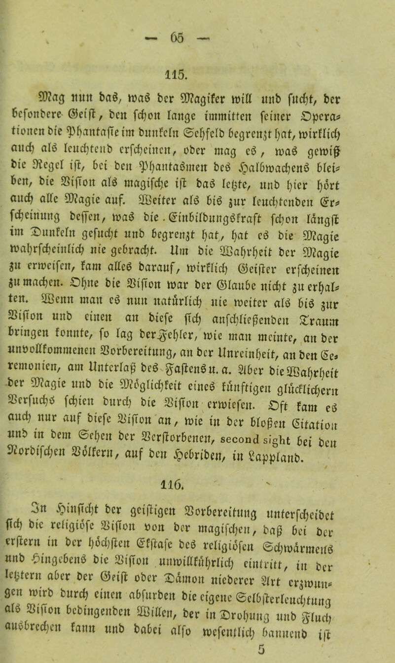 115. SDiag mm ba$, waö bcr SD?agtfcr will unb flicht, bcr 6cfonbcre ©cift, ben fd)ott lange immitten feiner £)pcra* tioncn bic sphautajTetm bunfeln ©cfyfclb 6egrcn,$t hat, wirflid) and) alö Icudjtcnb crfchcütcn, ober mag cö , maö gewiß bic 9tcgel i]i, 6ct beit ^M)antaöineit bcö £al6wad)ettö 6lct* ben, bte S5ifTon alö magifdje i|l baö leiste, nnb l)icr Ijort and) alfe 9)?agie auf. Spetter al$ 6i6 jur leucbtcnben (5r* fdjetnung beffeu, waö bi'c. @in6itbungöfraft fdjon läng ft im Fünfern gefuefjt nnb begrenzt hat, f>at cß bte Sttagte Wahrfchctnlid; nie gc&radjt. Um bic SÖahrhett bcr 9D?agie Sit erweifen, fam alte# barauf, wirtlich ©etfier erfreuten ju machen, £)l)ite bte 23ifton war ber ©lauhc nid)t ^u erhalt ten. SQBenn mau cß nun natürlich nie weiter alö 6iö jur Sijton nnb einen an biefe ftd) anfdjltegenben bräunt bringen fonnte, fo Tag ber^e^cr, wie man meinte, au ber unbenommenen Sorbcrettnng, an ber Unreinheit, an ben £e» remonien, am Unterlaß beö ftajienöu.a. Siber bie2Öaf;rheit ber 5Q?agie nnb bie mgtidjteit eineß fünftigen glücklicher« SScrfuchö fehlen bureft bie SStfton erwiefeu. £ft fam cö and) nur auf biefe &ifTon an, wie in ber bloße« Station nnb in bem ®c!)cn ber 33erfforbencn, second sight bei ben ^orbifdjeu Mtem, auf ben £ebribe«, in 2apj)Ianb. $ 116. 3n £in|Td)t bcr geizigen SBorbercitnng mtfcrfdjcibet (id) bic rciigtbfe äii|ion »01t bcr mcigifdjcu, beiß 6ci bcr erftern in bcr l)6d)flen (Sfßafc bcS rcligiöfcn ©djwdrmcKö nnb Singc6en<S bic SSi|ion mmiiafüfjrlid) ciniritt, i„ 6cr legtern aber bcr @ri(l ober Sämon nicbcrcr ?(rt er;mim« gen wirb bureft einen abfnrben bie eigene Sct&jiertcudifuna a(b Sifion bebfngenben äßiffcn, ber in £>ro!)ung nnb flucti audbredjen fann unb babei alfo »efemlict» banucnb i(l