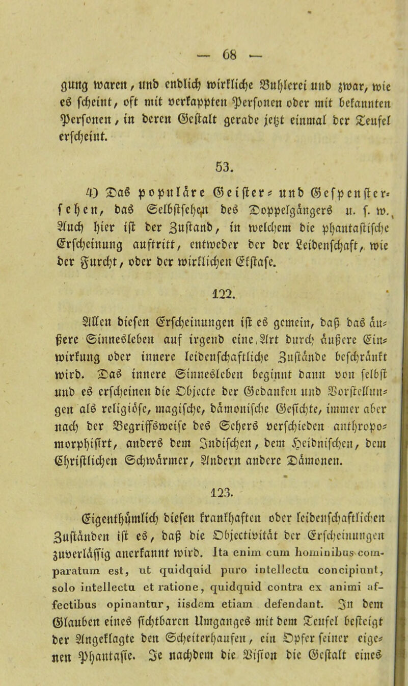 guitg waren, nnb cnbltcfj wirffirfjc 33uf)ferci mtb $war, wie c$ frfjciitt, oft mit »erfaßten ^erfoitcn ober mit befannten 9)crfoiteit, in bereit ©cfiaft gerate jeljt einmal ber Teufel crfcßeiitt. 53. • • 4) &aß populäre ©elfter* nnb ©cfpcitftcr* fcf)eit/ baö @efbftfcf)e,n bc$ £oppefgdngerö tt. f. w.4 Sfuef) I)ier ift ber Bwfinnb, tn wefdjem bic p()aittaftifd)c ©rfdjetnung auftritt, entweber ber ber Seibenfefjaft, wie ber $urd)t, ober ber wirffidjeit Grfftafc. 122. Süffelt biefen ©Meinungen ift eS gemein, baß baö au* ßere ©tnnebfcbeit auf trgenb cine.Sfrt burd) äußere (Sin* wirfnng ober innere fcibcnfd)aftfid)c Buftanbc bcfd^rditft wirb. innere ©tnneSfcbeit beginnt bann oon fefbft unb eö erfdjctncit bte £>bjecte ber ©cbanfcit mtb SSorftcffnn* gen afö reftgibfe, magifdjc, bdmottifdie ©efTd)te, immer aber itad) ber SBegrifföwcife bcö ©cfyerö ocrfd)tcben antf)ropo* morpfyißrt, aitberb bem 3nbifd)cit, bem £etbnifdjen, beut (Sf)rijtlid)cn ©cfywdrmer, Sfnbent anbere £dmoncn. 123. / Cngcntf)üntfid) btcfeit franfßaftcit ober feibeitfdjaftficben Buftdnben ift eö, baß bte Dbjcctioitdt ber ©rfdjcinnngen snoerfdffig anerfattnt wirb. Ita enim cum hominihus'com- paratum est, ut quidquid puro intcllecta concipiunt, solo intellecla etratione, quidquid contra ex animi af- fectibus opinantur, iisdem etiam defendant. 3m bent ©faubett eiiteö ftcbtbarcn Umganges mit bem £cnfcf beftetgt ber Singcffagtc beit (3d)ctterl)anfeit, ein SDpfer feiner cige* neu ^pijatttafTe. 3c ttad)bciit bic SlifTon bic ©eftaft eiltet