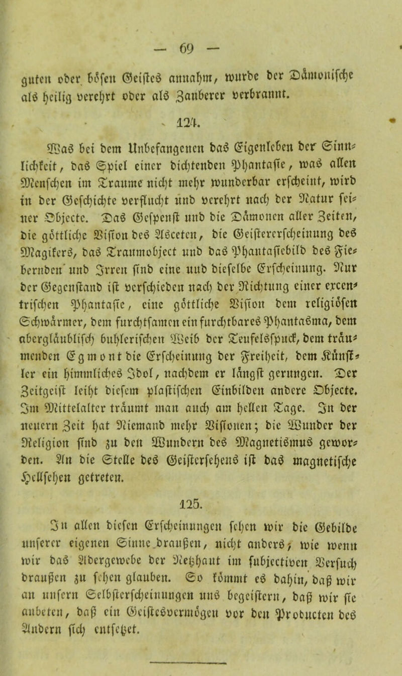 guten ober 6i5feit ©cified aitnabm, mürbe bcr 2)dmouifd)C alö heilig oerebrt ober alö Bangerer oerbrannt. . m. bei bem Unbefangenen ba$ Eigenleben bcr 0intt* liebfeit, baö <^piel einer bidjtcnben ^)l)antafie, ma$ allen SSKenfefjen im £ranme nidjt mehr mitnbcrbar erfdbeint, n>irb in ber ©efebiebte berflud)t nnb oerebrt nad) bcr Statur fei* ner 0bjcctc. £aö ©efpenft nnb bie ^Dämonen aller Beiten, bie göttliche SSijTon bcö Slöceten, bie ©eijlererfcbetnung be$ SOiagiferö, baö Xraumobjcct unb baö ^bantaficbilb beö ^ie* Bernbett' nnb Bereu ffttb eine nnb bicfclbe Erfebeimtng. 9iur bcr ©egenftanb ift ücrfcbicbcn nach bcr jKicbtuitg einer erccn* trifeben ^bantafte, eine göttliche SSifton bem rcltgiöfen 0cbmörmer, bem furdbtfamcneinfnrd)tbareö^>bantaßma, bem abergläubisch 6ublerifd)en 9Öeib ber £eufclöfpucf, bem trau* mcitbcn Egmont bie Erfdjeinung bcr Freiheit, bem Äunjl* Icr ein bintmlidbeö Bbol, naebbem er längft gerungen. £)er Beitgeift leibt biefern plaftifcbcn Einbilben anbere £>bjecte. Bnt 5)cittclalter träumt man aud) am betten £age. Bn ber neuern Beit bat Sfttemanb mehr SSiftonen; bie üEßunber ber Diefigioit ffitb ju ben ÜÖunberu beö 9D?agneti$nuiö gemor* ben. 2ln bie 0tctte beö ©eijterfeljenö iß ba$ magnetifd;e ^ettfeben getreten. 125. Bn attett btefen Erfdicinungcn fcljcn mir bie ©ebilbe unfercr eigenen 0imtc braußeu, nid)t aitbcrö? mie menu mir baö Slbergemcbe bcr sJcefcbaut im fubjectioen SSerfuch braußen 311 [eben glauben. 0o fömmt cö babtn, baß mir an unfern 0elbjierfd)eimingcn unö bcgciftcrit, baß mir jlc flitbeten, baß ein ©eiftcöocrmögcu oor ben ^rebucten beö Zubern fid; cntfcjjet.