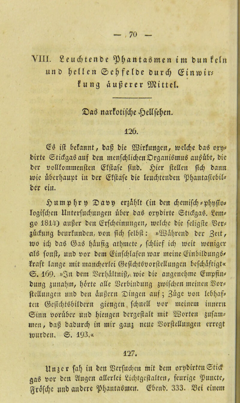 VIII. 2 e u cO t e n b e ^fjantaömen im bunfeftt unb feilen 0 e f e (b e b u r cf) 01 nw i r* f u ng äußerer Mittel. £>aö narfotifefje £)etffef?en. 126. Crd ißt befamtt, baß bie SSirfuitgen, welche baS ort)=* bitte ©ticfgaöauf ben menfcf)ficf)en£)rgani6mu$ au^ü6t, bie bet pottfomnienßeu ©fftafe ftnb. jjpter fMen ftd) bann wie überhaupt in ber (gfjtafe bie leucfjtenben $)f)antaftebtfr ber ein. jpumpljr^ Sap^ ersdfyft (in ben cfjemtfcf?^ logifcfyen Unterfncfjungen über ba3 or^birte ©ttcfgaS. Sern«* go 1814) außer bett Gfrfdjetnungen, welche bie fefigffe 33er* SÜcfung beurfrtnben, Pon ftcfy felbft: »2Baf)renb bet 3eit, wo id) ba$ ©aö fjdufig atfymete, fcfßief id) weit weniger aI6 fouß, unb por bem ©tnfcfßafen war meine Gnnbilbungä* fraft lange mit mancherlei ©eßcbtöporftclfungen befefjaftigt« <5.169. »Sn bem 2>erf)dltniß,\ wie bie angenehme ©rnpftit* bung suna!)m, t)drte alte SSerbinbuttg swifeben meinen S3or* Geltungen unb ben äußern Singen auf; Buge poit Icbfyaf* teit ©eßctjtßbitberu giengen fctjnclf por meinem innerit ©imt Porubcr mtb ßiengen bcrgeftalt mit SÖorten jufam* men, baß baburcf) in mir gans neue 33or|Mungen erregt würben, ©. 193.« 127. Unser faf) in ben SRerfucfyen mit bem orybtrtcn©tic? ga$ por ben Singen allerlei Sidjfgcfiaftcn, feurige ^Junctc, -grdfefje unb embere $l)anta$mcu. Grbenb. 333. 23ct einem