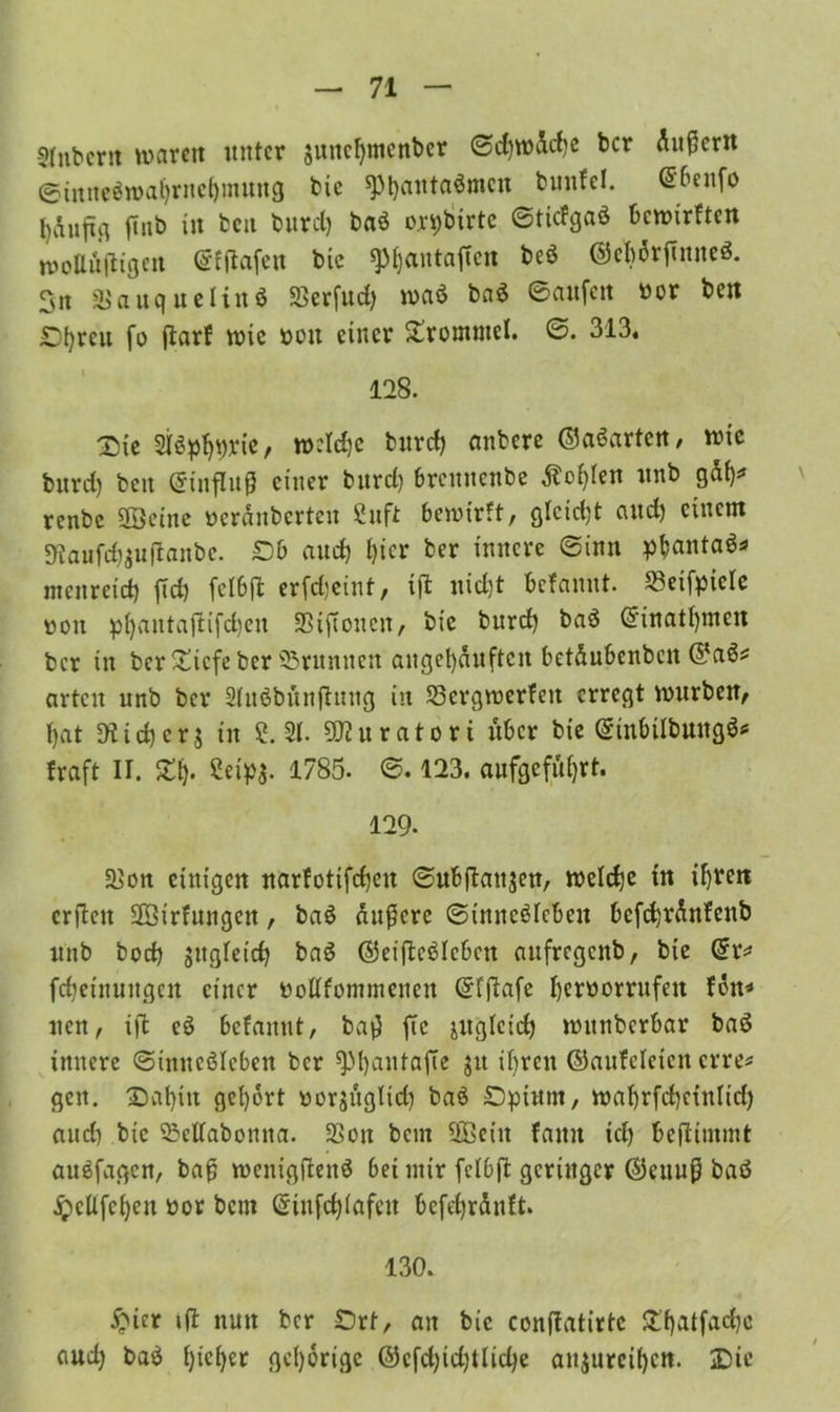 Sfnbcrtt waren unter $uncf)tncnbcr ©d)wäd)e ber Äußern <g?inneöwatjrnet)mung bie $pi)anta$mcn bunfel. <56enfo l)v\uftg ftnb in beit büret) baö on;btrtc ©tiefgaö bewirften moUdjltgen ©ftfafen bic ^antaffen beö ©ebdrftnneS. Sn 3>auquetinö Serfud) wa$ ba$ Saufen nor bett Styreu fo jlarf wie sott einer Trommel. 6. 313. 128. Sie Sföpljgrie, weldjc burct) aubere ©aSarten, wie burd) bett (ginflujj einer burd) brennenbe Äofyten unb gäf)* renbe ©eine »eränberten Stift bewirft, gtcid)t aud) einem Staufcfouflanbe. £>b auch t)icr ber innere ©inn pbantaä* menreid) fid) fctbft erfd)eint, iffc uid)t befannt. 23eifpicle uott pfjantaffcifcfjett Siftonen, bie burd) baö ©inatfymett ber in ber£icfeber ^Brunnen anget)duftcn betdubenbett ©a6* arten unb ber Stuöbünftung in Scrgwerfett erregt würben, t)at Diicfycrj in ?. 2t. üfturatort über bie ©inbtlbuugö* fraft II. Z\). Sety$. 1785. ©. 123. aufgcfüfyrt. 129- Sott einigen narfotifdjen ©ubftatijen, wetdje tn ifyrett erftett ©irfungett, ba$ äußere ©inncötcbeu befcfyränfeitb unb bod) jugfeid) ba£ ©eifteäleben aufregenb, bie @r* fcfjeinungeu einer oollfontmeneu ©fftafe Ijeroorrufen fön* tten, iffc c$ befannt, baß ftc jugteid) wttnberbar baö innere ©tmtcöleben ber sptjantafie jtt if>ren ©aufefeien erre* gen. Sat)in gehört üerjugtid) ba3 £)pittm, waf)rfcf)etnlid) and) bic ^elfabomta. Sott beut ©ein fatttt td) fceftimmt auöfagen, baß wenigftenö bet utir fctbft geringer ©ettuß baö £cüfct)en üor bem (Sinfcfjtafen befdjränft. 130. #icr ift nun ber £>rt, an bic conffcatirte £'f)atfad)c aud) ba$ t)icf)er gehörige ©cfd)id)ttid)e anjureifjen. Sie