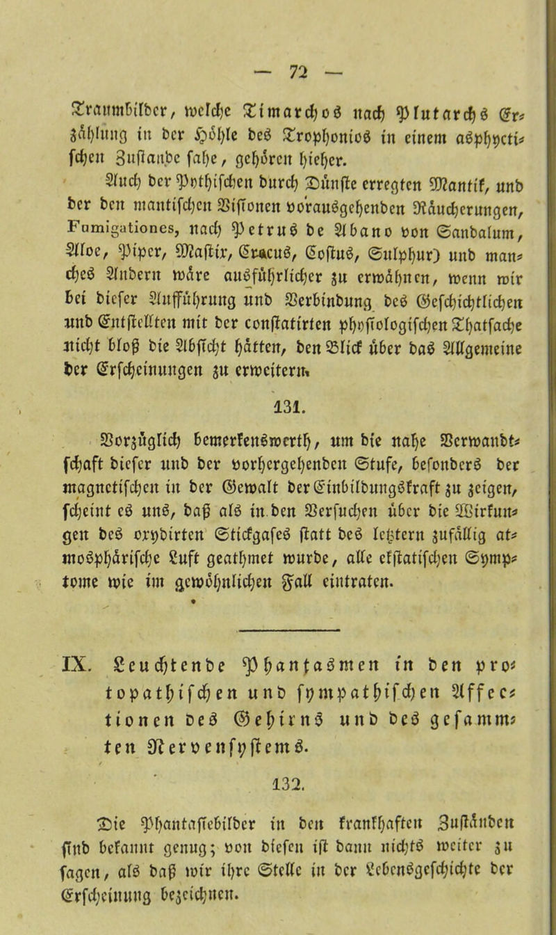 SHrattmbübcr, tucldjc £ttnard)oö natf) *prutard)$ <gr* Sal)Iitng tu bcr £>bl)te be6 £ropl)oniü$ tu einem aöpf)t>ctt^ fdjeit 3nfiaitbc fafye, geboren fyiefyer. 2htd) ber Wfjifcfien bitrcf) £)üntfe erregten SDtanttf, mtb bcr bnt ntantifdjcn SSijTonen »orauögeljenben 9?dud)erungen, Fumigationes, und) ^3etru$ be 21 ba no oon ©cutbaium, 2Hoc, ^t'pcr, SWailtr, Gracuö, <5ofIu6, ©itlpfyur) nnb man* Sinbern wäre auöfttfyrndjcr $u ermähnen, mettn mir bet btcfcr 2UtffiU)rung unb SSerbtnbung bc$ @efd)id)trid)en rnnb gntjMten mit bcr conftatirten pf^t?ftorogtfd;cn 5Tf)atfarf)e 4tid)t bloß bte 2lbjtd;t Ratten, ben Sücf über baö 2Wgenteine bcr Grrfcfyctmtngen $u cwcjterm 131. EBorsitgTid; bemerfenSmertlj, um bte nafye SScrmanbt* fcfyaft btcfcr unb bcr »orfyergefyenbcn «Stufe, befottbcrö ber utagncttfdjcn itt ber ©emalt ber@tnbtlbuttg6fraft $u feigen, fdjctnt cö uuö, ba£ alö ttt ben SSerfucfjeu über bie äßtrfun* gen beö crpbtrtcn ©ttcfgafeS ftatt beö Icftfcrtt jufattig at* utoöpf)drtfd)e 2uft geatmet mürbe, alte efflattfd;en @t)tnp* tone mie tut gemoijttltdjen $aU eintraten. IX. Seudjtenbe ^pfjanfaSmen ttt ben pro« t opatfttfdj en unb fpmpatjnfd?cn 2lffec* ttonen Deä ®efmnö unb beä gefamm? ten 3f?eroenft;fUm3. / * 132. ©te ^l)antafTcbt[bcr ttt bett franttjafteit SufMubctt ffttb bcFamtt genug; oott bfefeu ift bann uidjtö roeitcr $u fagen, afö baß mir iljrc Stelle ttt bcr Scbcnögcfcfyidjte bcr <£rfd;euuutg bejcic^ucn.