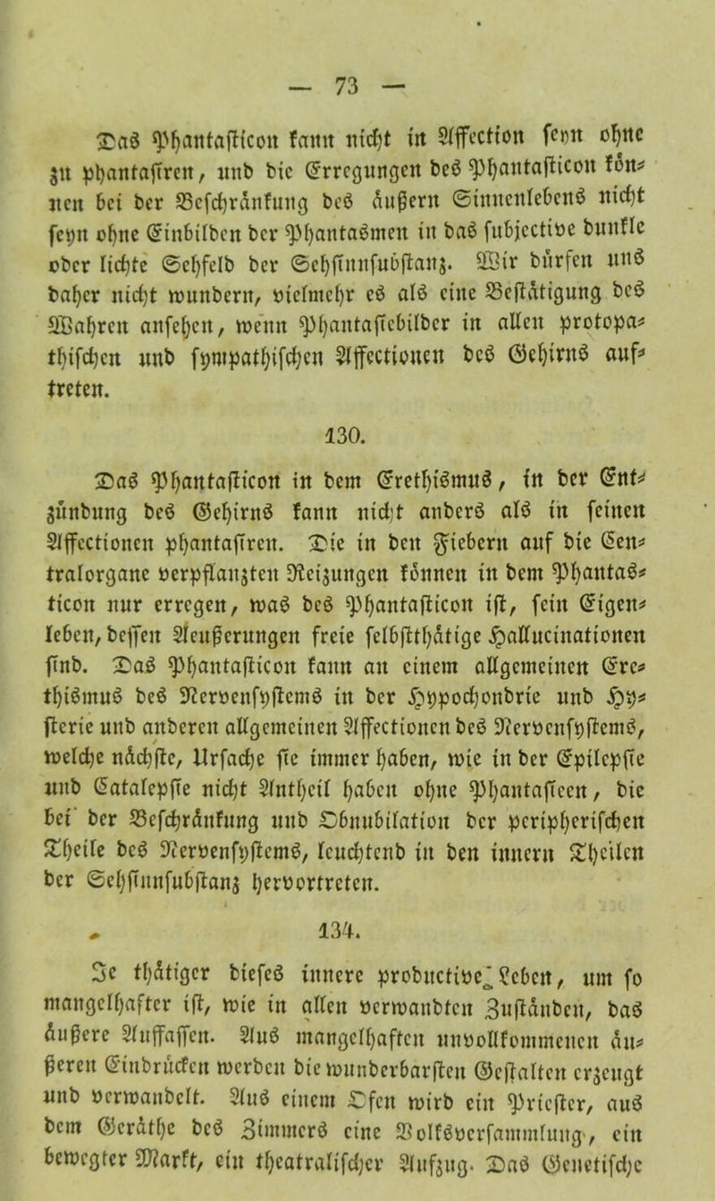 £aö WatttaiHcott famt nicfjt in Slffectfon fe»n ohne $tt pl)anfaftrcit, unb bie Erregungen beö sphflntafticon fdn* jten bei ber SScfchrdnfuttg beö dußern ©iuucnlebeitö nicht fct;it ebne Einbilbctt ber sphantaömeit in baö fubjeettoe buuflc eher lichte ©ehfelb ber ©ehftunfubftan$. 20tr bürfen uuö baher nid)t wunbertt, vielmehr cö alö eine 25cftdtigung beö Sßahrett anfehcit, wenn ^aiUaffclulbcr in allen protopa* thifdjen unb fpmpathifdjeu ^jfcctiouen beö Ekhirttö auf* treten. 130. 2)aö ^3l)autajlicon in bem Erethiömuö, in ber Ent* SÜnbuitg beö (55ef>irnö famt nicht anberö alö tn feinen Slffcctionen phantaftren. £ie in beit fiebern auf bie Een* tralorgane öerpflaujteu Weisungen föitncn in bent fPhatttaö* ticon nur erregen, waö beö ^^antafiieon ift, fein Eigen* leben, beffen Slcufterungen freie felbftthdtige jpalluciitationen finb. £aö ^F^antaflicon famt an einem allgemeinen Erc* tbiömnö beö Weroenfpfiemö in ber jpppochonbrte unb ftcric nttb aitbercit allgemeinen Slffectionen beö Werbenfpftemö, welche ndcbjie, llrfad)e fie immer haben, wie in ber Eptlcpfte mtb EatalepjTe nicht 5lntl)cil fabelt ohne ^Mjantaftccn, bie bet ber 53cfdjrdnfung unb ^Dbnubtlation ber pcrtphertfcheit £f)eife beö Weroenfpftcmö, feuchtenb in ben imtern ^l)cilcn ber ©eljfTttnfnbftans Ijerbcrtretcn. i „ 134. 3e tätiger btefeö innere probucti»e^?cbctt, um fo mangelhafter ift, wie in allen nerwanbten 3uftdnben, baö dunere Sluffaffcn. 3luö mangelhaften unboUfomntencn du* bereit Einbrucfcn werben bie wunberbarfteu ©eftaltcu erzeugt mtb berwanbclt. Sluö einem £;fcn wirb eilt «Pricfter, anö bem Eicrdthe beö 3immcrö eine Söolföbcrfammlung', ein bewegter «Warft, ein theatraüfdjcr Slufsug. 2>aö E5cnetifd;c