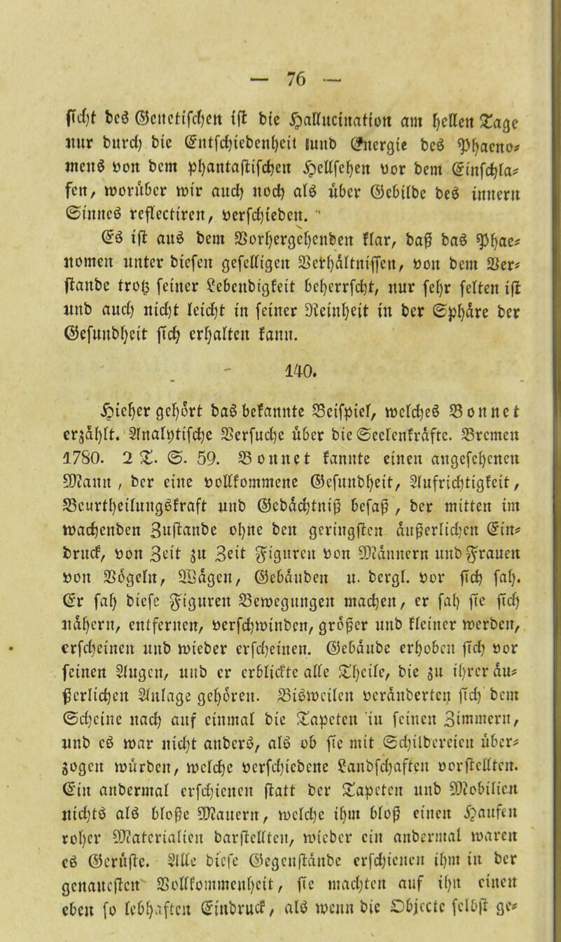 ficfyt bcS ©citcftfc()cit iß bie ^attucinatiott am gellen £age nur burdj btc (Sntfehiebenheit mnb Energie beö ^^aeno# men$ bott bem phantaßifchen ^cUfc^en bor bent (Sinfdßa* fett, vorüber wir auch noch at$ über ©cbtlbe beö inner« ©inncö rcßecttrcn, berfchtebett.  @3 iß auö bem SSortjergehenben Har, baß baS spt)ae* itomctt unter biefett gefcltigcn SSethdttnißen, bott bem &er* ßanbe tro($ feiner 2ebenbtgfett bcherrfd)t, nur fet)r fetten iß itnb and) iticfjt tetdjt in feiner Üieinl)eit tu ber 0pl)dre ber ©efuubfjcit ftef^ ermatten fattu. 140. Sicher gehört baöbefannte SScifpiet, VDcfcfjeö SSottnet crjalßt. Slnafptifctje 3Serfnct)c über btc ©eetcnfrdftc. Bremen 1780. 2%. (5. 59. könnet fannte einen augefchencu 2D?ann , ber eine boltfommene ©efuttbljett, Slufridßigfeit, S3curtheitunge>fraft uub ©cbdchtniß befaß , ber mitten im wadjettbett Bußattbe ol)tte bett gcrittgßcn äußerlichen (Sitt* brud, bon 3btt $u Beit Figuren ben SD2dunern uub grauen bott SSogetn, ßödgen, ©ebdubeit u. bergt, bor fleh fat). (Sr fat) biefe Figuren 35cwegitttgen machen, er fat) ßc ßd) 3tdf)cnt, entfernen, berfchwinbcn, großer uub Heiner werben, crfchet'iten unb wteber erfchetnen. ©ebdube erhoben ßct) bor feinen Stugctt, uub er erbtidte atte ^t)citc, bie su ihrer du* ßerlichctt Stitlage gehören. Zweiten beranbertcit ßd) bem (Scheine nach auf einmal bie Tapeten in feinen Biwmern, unb cß war nid)t anberö, alt? ob ße mit 0djilbereien über* Sogen würben, wctche bcrfd)icbcne Sanbfchaffen oorßettten. (Sitt aitbermat erfdjietten ßatt ber Tapeten unb SDiobitieu jticf)tö atö btoße SßJaitern, wctche tf)m bloß einen Raufen rot)cr Olüatcriatien barßeltten, wicbcr ein anberntal waren cö ©ertißc. Sitte biefe ©egenßattbe erfdßciten ihm in ber gcnattcßcit 23ottfommenf)eit, ßc machten auf if)it einen eben fo lebhaften (Sittbrud, alß wenn bie Dbjcctc fclbß ge*