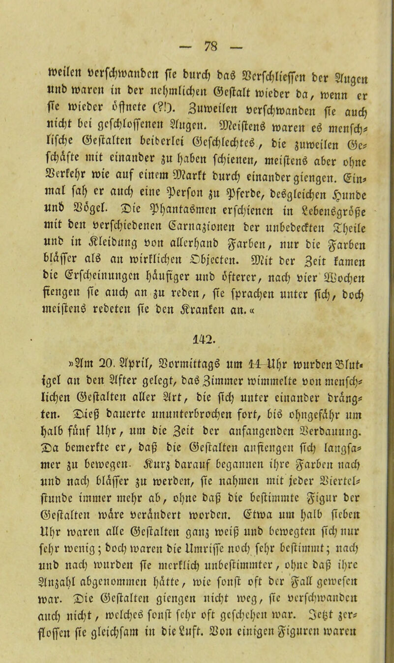 weiten »erfcfjwanbcn ffe burcf> ba$ SScrfdffieffen ber Singen iinb waren in ber nehmlidjen ©effalt wicbcr ba, wenn er fTe wteber öffnete (?!). Buwetlen »erfchwanben ffe auch nidjt bet gesoffenen Stngen. 50?etffenö waren e$ menfeh* tifeffe ©effatten bciberlct ©cfchtcchtcS, bie auweilen ©e* fcbdfte mit etnanber au haben fefftenett, meiffenS aber o()ne 5Berfet)r wie auf einem 9D?arft burd) etnanber gtengen. ©in* mat faf) er and) eine ^erfon au spferbe, begleichen jpunbe ltnb SSbgct. £>ie ff3bantaömcn erfdffencn in £ebeu6gr6ffe mit beit ncrfchiebenen ©arnaaionen ber uubebedfen Ztyik unb in dtdeibuttg öott alterhanb färben, nur bie färben btaffer atö an wirftid)en £bfectcn. Sftit ber Beit famen bie ©rfcheiuungen häufiger unb öfterer, nad; nier Podien ffengen ffe auch an au reben, ffe fprachen unter ffeff, boch ntetffenö rebeten ffe ben Oranten an.« 142. »2tm 20. Slprit, SSormittagS um ll^Ufjr würben $tut* tget an ben Stfter gelegt, ba^Bimmer wimmelte oonmcnfd;* Itd;en ©effatten alter Strt, bie ffd; unter ciitaitber brang* ten. £ueff bauerte ununterbrochen fort, biö ohitgefdhr um halb fünf Uf;r, um bie Beit ber aitfaugenbcn SSerbauttng. £>a bemerfte er, baff bie ©effatten anffengen ffd; tangfa* mer au bewegen- dbura barauf begannen ihre färben nad; unb und) btaffer au werben, ffe nahmen mit jeher Giertet* ffunbe immer utct;r ab, ol;nc baff bie beffimmte $igur ber ©effatten wäre bcrditbert werben, ©twa um I>atb ffcbcit ttt;r waren alte ©effatten gatta wct'ff unb bewegten ffd; nur fetjr wenig; bocl; waren bie Umrtffc ttod; fct)r beffintmt; nad; unb nad) würben ffe ntcrflich unbeffimmter, ohne baff ihre Slnaabt abgenommen t;utte, wie foitff oft ber $att gewefen war. £)ie ©effatten gtengen nicht weg, ffe oerffffwanben auch itid;t, wctcheö fonff fct;r oft gcfd;ct;cu war. Scfct acr* fl offen ffe gteichfom tu bicCuft. 23ou einigen Figuren waren