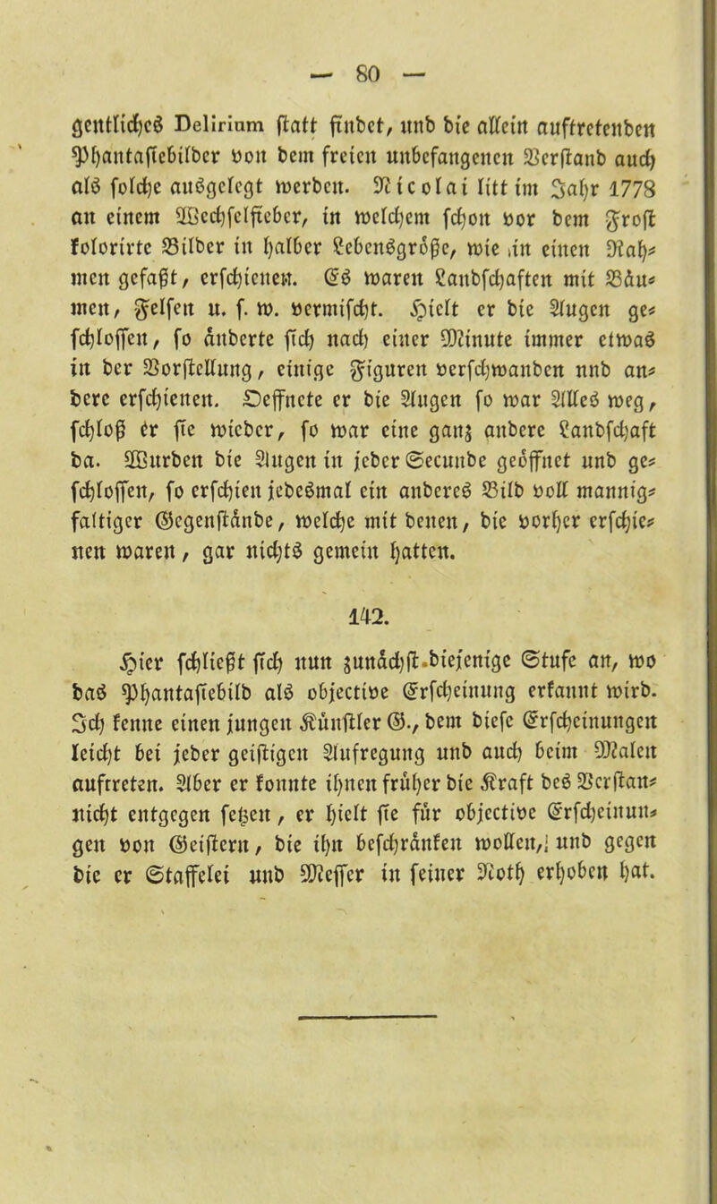 genttidjcg Delirium ftatt fütbct, itnb bie afteirt auftretenben spfyautaficbilbcr bott bcm freien unbefangenen Serflanb and) atö folrfjc aufgelegt merbcit. Nicolai litt im Satyr 1778 au einem Sfficcfyfelftebcr, in meidjent fd)on bor bcm ^roft folorirtc Silber in tyalber lebensgroße, mie an einen Üiaty* men gefaßt, crfctyicuet.t. mareit Sanbfdjaften mit Sdu* men, Reifen u. f. tt>. bermifetyt. jpiett er bie Siugcit ge* fct)toffcu, fo duberte ftdty nadty einer -Dcinute immer etvoaS in ber SorftcUuug, einige Figuren berfdjmanbcn nnb an* bere erfetyienen. £)cffncte er bie Singen fo mar StlteS meg, fctjtoß er fte micbcr, fo mar eine gaitj anbere Sanbfdjaft ba. üEBitrben bie Singen in j'cbcr ©ecuube geöffnet nnb ge* fd^toffen, fo erfdjien jcbcömat ein anbere^ 33üb bolt mannig* faltiger ($5egenftdnbe, melctye mit beuen, bie bortycr erfetyie* jten marett, gar nidjtö gemein tyatten. 142. £ier fcf)Iießt ftety nun gurtddjft-bie/entge «Stufe an, mo baö sptyantaftebtlb alö objectibe (Jrfctyeinung erfaunt mirb. Scty feitne einen iungeit ÄünfUer bent biefc Orrfctyctnungeu Ieid)t bei jeher geiftigen Slufregung nnb and) beim DJMen aufrreten. Slber er tonnte feiten früher bie straft beöScrftan* ntetyt entgegen felgen, er I)ielt fte für objectibe (frfctyeinuu* gen bon ©cijlcru, bie it)n befetyrdnfen molicu,] nnb gegen bie er ©tafelei unb fäfteffer in feiner üftotty erhoben tyat.