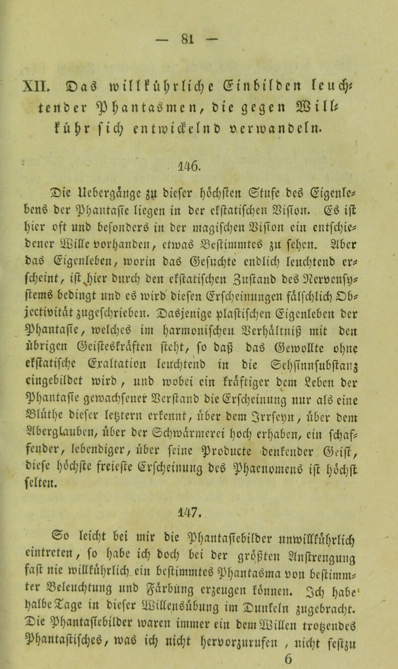 XIL £) a 3 w i H! u $ r l t d; c (51 n 61 (b e n l c u d;? tener *P Ijantaömc n, t> te gegen SB i II? f ü f> r f i d; e n t vo i d e l n t> t> e r n) a n & c l n. : l 46. £>tc Uebcrgaitgc ju biefer fyddtfen ©tufc bcö (^tgcitfc^ benö ber spipantaffe Hegen in ber effiatifdjen 3Sifton. E$ ijl I)icr oft unb befonberö in ber magtfdjcn 2Stfton cüt eutfdjie* bener !&$ille borljaubcit, etwas? SBcftimmtcs? $u fcfycu. 2Ibcr baö Eigenleben, worin baö ©efudjte enblid) Ieud)tcnb er* fdjei'nt/ ifijfyier bnrd} ben efflattfcHcit Buftanb bcö 9Zcröcnfi)^ (lemö bebingt nnb cs? n>tvb biefen Erfdjeinungcit fdlfd)ltd) £)b* jectioitat jugefdjrteben. Saöjenige plajlifdjcn Eigenleben ber spfjantajTc, wcldjcö im Ijarmonifdjcu 2Serf)dftniß mit beit übrigen ©eifteöfrdftcn ftefyt, fo baß baö ©emollte ofyite efßatifdje Exaltation Icudjtcnb in bic ©el)futnfubftan$ cingebdbct wirb , nnb wobei ein frdftigcr bent Sebett ber spfyantafte gewacfyfener SSerßanb bie Erfdjeiuuttg nur alö eine S3Iuti)e biefer le&tertt erfennt, über bem 3vrfet)n, über bent 3(bcrgtanbcn, über ber ©djwdrmerei I)od) ergaben, ein fenber, lebenbtger, über feine ^robucte benfenber ®eift, biefe l;6d;jte freiere Erfdjeinung be$ 9)f)acnomcnS ifl fyddjft feiten. 147. ©o Ictd)t bei mir bie ^IjantajTcbilber unwiflftöfjrlidj cintrcten, fo I)abc tet; bodj bet ber größten Slnflrengung faß nie witffufyrltd) ein beftimmteö 9)f)anta$ma oon beftimm* ter 33elend)tnng unb Färbung erzeugen fdnneit. 3d) I)abe* t)albc£agc in biefer SBittenSitbung im ^unfein sugcbrad;t. 3^{e ^3f)antafTcbilber waren immer ein bem Villen trofsenbeö ^fjantaftifdjeS, waö id; nic^t Ijcroorsurufen , uid;t fcfou 6