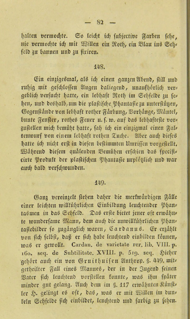 galten ncrmodjtc. @o ieid)t id) fubjectioe färben fei)e, nie ücrmocljtc xct; mit ÜBilien ein Üiotf), ein £3iau iitö ©el)< fclb ju bannen unb $u furiren. 148. @üt einstgeSmai, ai$ td) einen gansen Sibenb, ftitt unb rul)ig mit gefct;Ioffeu Singen baliegenb, unaufbörlid) ber* gebüd) »erfud)t batte, ein lebhaft Dtotb im ©efyfelbe ju fe* f)eu, unb bcöfyalb/Um bte plaflifd)c ^i)anta[tesu unterflögen, ©egenftanbe bon lebhaft rotier gärbung, 2Sorl)ange, üftäntel, bunte $enfter, rot^ee $cuer n. f. m. auf ba6 teb^aftefle oor* guftetfen mich bcmüf)t batte, faf> id) ein etnsigmai einen %aU tenmurf oon einem lebhaft rotten £ud)e. Siber and) biefei? batte id) Jticl;t erjt in biefen bcflimmtcu Umriffen oorgeftetft« SÖabreub biefem quöienben SSemuben evfd)ieit baö fpecift* cirte ^probuft ber piaftifeben ^)i)autafte urpibijlid) unb mar aud) halb fcerfdjmunbcu. 149. ©ans bcreinjclt flebett baber bic merfmurbtgen $atfe einer reichten miUfübrlidjcn Gnnbilbung Icucbtenbcr ^)l)an^ ta^men in baö @cl)fclb. £)a$ erfle bietet jener oft ermaljm» te munberfame 50tamt, bem aud) bic unmitffübrlidjen $)f)an* tajlebüber fo sugaitgltd) maren, @arbanu$. @r ersaht öou jld) feibjl, bafj er ficb bflbc leudjtenb enthüben fonnen, maö er gemobft. Cardan. de yarietate rer. lib. VIII. p. 160. seq. de Subtilitate. XVIII. p. 519. seq. ^ici)cr gcl)brt and) ein »ott ©mitbuifen Süttbrop. §• 449. mit* gereifter §ali cincö üDcauneö, ber in ber Ijugcitb feinen SSatcr fid) Ieud)tcub borflcdcit foitnte, maö ii)m fpater minber gut gelang. S(ud) bem im §. 117 ermahnten Äuitfi* Icr gelingt cö oft, baö, maß er mit ^Bitten im bum» fein ©cbfeibe fid) cinbiibct, leudjteub unb farbig S«