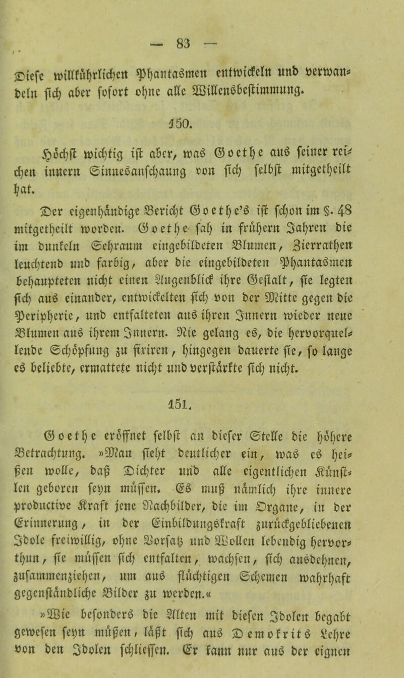 # • £icfc wiirfö^rticfjcrt spfyaittaömcn ctitvotcfcln nnb berwan* tclu fiel) ab er fofort ohne alle Sßilfcuö&eftimmuttg. 550. #fahft wichtig xffc aber, wa$ ©octI)c au6 feiner mV djeit Innern ©inneöaitfchaung roit fiel; fclbft mitgetheilt 1/at. Ser ctgenl)äubtge 23crid)t ©octhc’ö ijf fdjoit im §. 48 mitgetheilt worben, ©oetlje fal) in frühem Sauren bie int bunfcln ©chraum eittgebtlbeten 25Iumcn, 3icrratl)ett Icud)tenb nnb farbig, aber bie eingebilbeten ^^antaömcn behaupteten nicht einen Slugcnblicf il)rc ©cjlalt, ftc legten ftd? auö einanber, cntwicfelten fleh bon ber 9)titte gegen bte ^>erip^erie, nnb entfalteten attö ihren Ämtern wteber neue SSIumen au$ ihrem Sintern. 9tic gelang eö, bte hcrborqttek leitbc ©djbpfmtg ju ftrtrcn, hingegen bauerte fie, fo lauge e$ beliebte, ermattete nidjt uttb berftärftc ficX; nid;t. 151. (Goethe eröffnet felbft au tiefer ©teile bie höhere S3ctrad)tung. »5Diatt fleht bentfidjer ein, waö cö hei* ßcn wolle, baß Sichter nnb alle cigcntlidjcn ^ünfi* len geboren fepn muffen, E3 muß nämlich ihre innere probuctioc Äraft jene 9?achbtlbcr, bte im Srgaue, in ber Erinnerung, itt ber EinbilbungSfraft jurucfgebltebenen Sbole freiwillig, ohne ^orfafs ttnb SQBoIten Icbenbig herbor* thun, fte muffen fid) entfalten, wachfett, fid) auebehneit, Snfammcnsiehcn, um anö fluchtigen ©ehernen wahrhaft gegenfidnbliche S3übcr 31t werben.« »2Ötc befonberö bte eilten mit btefen Stofen begabt gewefen fet)n mäßen, läßt fid) auö Semofrttö Sehre bon ben Sbolcn fdjlicffcu. Er fann nur auö ber eignen
