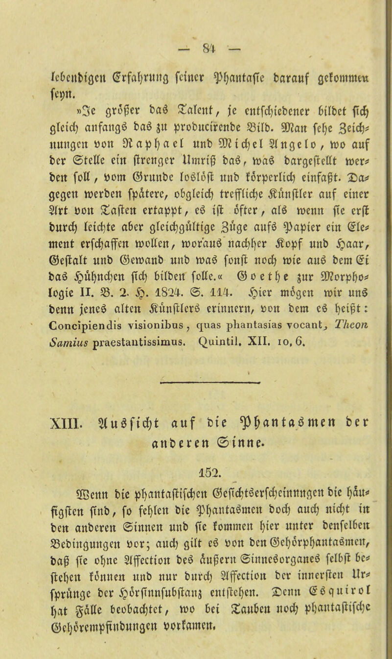Icbcubtgcu (Srfahntng feiner spfjautaftc barauf gefontnuu fepn. »3c großer baS Talent, je entfehtebener btlbet ßdj gleich anfangs baS $u probucirenbe 33tlb. 9D?att fcf)e 3eicfj* uungen boit apf)act mtb 5DZtd)el 2lngelo, wo auf ber Stelle ein ßrenger Umriß baS, maS bargeflellt roer* beit foll, bont ©ruttbc loSlbß mtb forpcrltch einfaßt. 2>a* gegen merben fpdterc, obgleich treffliche Äitnßler auf einer 5(rt boit haften ertappt, cS tß öfter, als tbenit fte erpt burd) leichte aber gleichgültige 3uge aufS Rapier ein (5le* ment erfchaffen molleu, mor’auö nachher Äopf unb £aar, ©eftalt nnb ©cmanb unb maS fonft nod) mie aus? bem (5t baS jpuf)ttd)en fleh btlbett folle.« ©oetl)e jur 9Jlorpbo* logte II. 33. 2. fy. 1824. @. 114. £>ter mögen mir unS bentt jencö alten ÄünßlerS erinnern, boit bem cS heißt: Concipiendis visionibas , quas phantasias vocantj Thcon Samius praestantissimus. Quintil, XII. io, 6. XIII. 31 u 3 f t d; t auf bie spfjantaSmen bei* anberen (Sinne. 152. SÖeitn bie phantaftifchen ©cßchtSerfchcittnttqcn bic ftgßcn ßnb, fo fehlen bie fPhautaSmcn hoch auch nicht in ben anbereu Sinnen unb ße fommett hier unter benfelbett 33cbiuguitgctt bor; aud) gilt e3 bon ben ©ehorphantaömeu, baß ße ohne Slßcctioit beS dußerit StitneSorganeS fclbß be* ßehen foulten unb nur burd) 3lffection ber innerßen Ur* fpritttge ber jporßnnfubßaitj entßehen. 25cntt <5$qutrol hat gdlle bcobadßct, mo bet £aubcu uod; phautaßifdjc ©eherempßubuugcu botfamett.