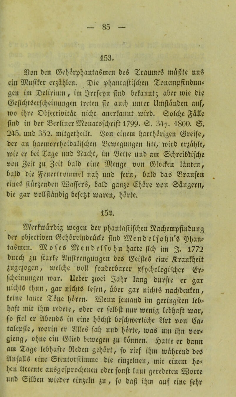 153. Sott beit ©cf)drphuntaßmcn beß Zraumeß müßte miß ein SJZuftfer erjagen, 2)ie pf>antafttfcfjen Zencmpjtnbun* gen int Delirium, int SrrfetHt ftnb befannt; aber wie bic ©ejtd)tßcrfd)ctuungcu treten ftc aud; unter llmftdnbcn auf, wo ihre Objectibitdt ttid)t anerfamtt wirb. ©olchc $dlle jittb in ber berliner SJZonatßfdjrift 1799- ©. 347. 1800. ©. 245. mtb 352. mitgethcilt. SSoit einem harthörigen ©reife, ber an hacmorrhotbalifdjen Scwegmtgcn litt, wirb ergdf>It, inte er bei Zage nttb Stacht, im Sette mtb am ©chretbfifche nett 3cit jtt Beit halb eine SJZenge bott ©locfctt lauten, halb bie ^eucrtrommel nah mtb fern, halb baß Sranfett eineß ftürsenben $E3ajferß, balb ganje (5f)6rc bon ©dngent, bic gar bolljtdnbig befeftt tbarett, ^orte. 154. 1 SJZerfwürbig wegen ber phanta(itfchen SZachentpftnbmtg ber objectiben ©ehöreinbruefe ftnb SQZenb elfohn’ß «Phan* tarnten. SSZ 0 f c ß 3DZ c tt b e I f 0 h ti hatte fiel; im % 1772 burch Su ftarfe Slnftrengungen beß ©etfteß eine Äranfheit Suge^ogen, naeTc^e bott fonberbarer pfychologifchcr ©r* fcheinnngen mar. Heber smei %af)t lang burfte er gar uid;tö thnn, gar ntd)tß lefett, über gar nid)tß ttadjbcnfcn, feine laute Zone hören. SBettn jemanb im geringen leb* haft mit ihm rebete, ober er fclbft nur wenig lebhaft mar, fo fiel er Slbenbß in eine hodjft bcfchmerlidje Slrt bon ©a* talcpflc, worin er Meß faf> unb horte, maß um il)n bor* giettg, ohue ein ©lieb bewegen $u fdnncn. jpatte er bann am Zage lebhafte Sieben gehört, fo rief ihm mdhrcnb beß Sin fall ß eine ©tentorftimme bie einseinen, mit einem Iw* hen Slcccntc außgefprodjenen oberfonft laut gerebetett SÖortc unb ©üben mieber cinjcln su, fo baß ihm auf eine fel;r