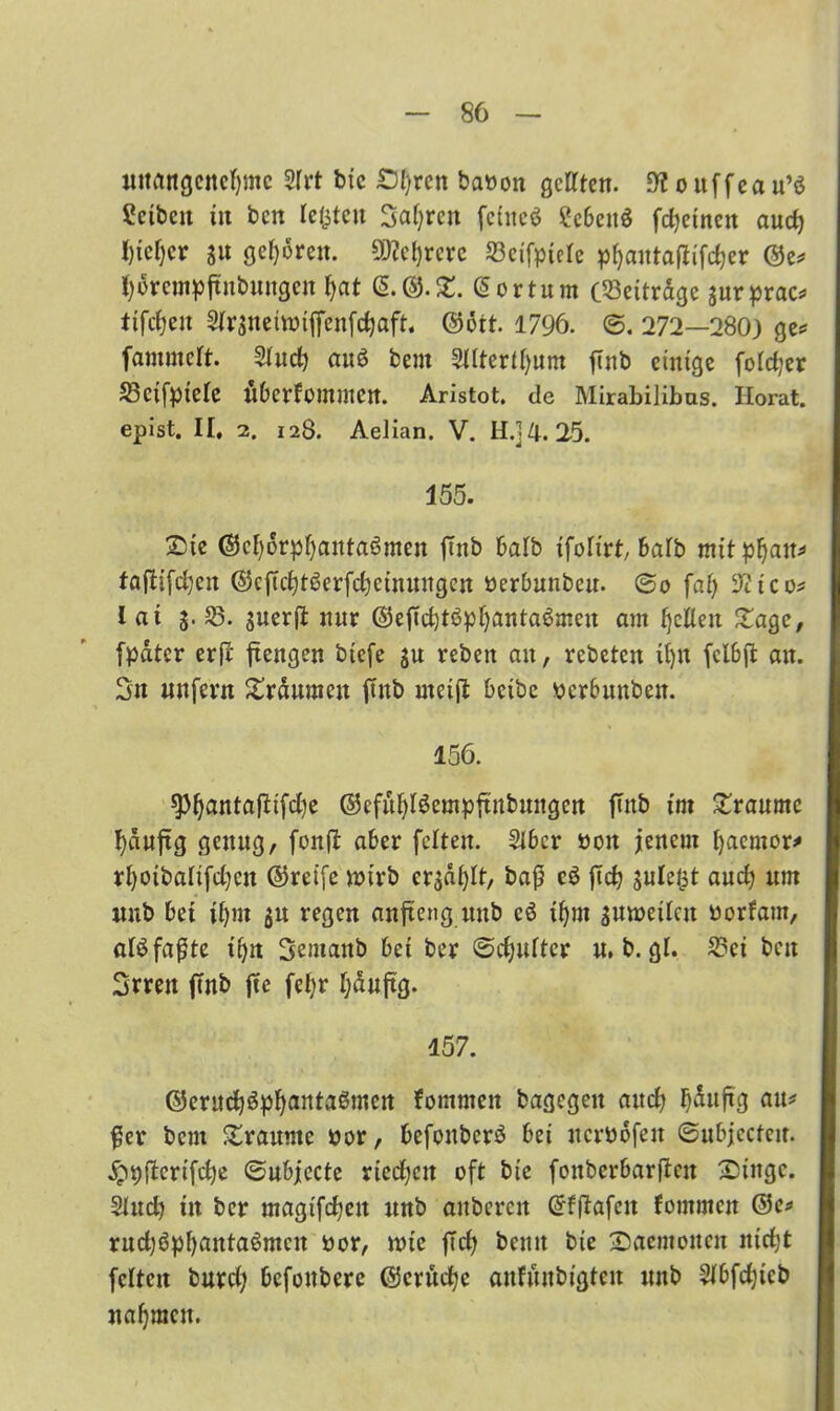 unangenehme 3Irt bxc £){/rcn baöon gellten. 9? o uffea u’ö ^ctbeit in ben lebten Satyrcit fctitcö Sebettö fdjetnnt aud) I)tcf)cr s« 9c^»*eu. 93?cf)rcrc 23eifpielc pfyantaffiftfjer ©e? horempftnbungen {jat &©.£. @ortum C©eiträgc jurprac? ttfcfjen Slrsneimiffenfchaft. ©ott. 1796. B. 272—280) ge? fammelt. 2lud) au$ bent 2lltertl)um ftnb einige foldjer 33ctfptele ÜberfommCrt. Aristot. de Mirabilibas. Ilorat. epist. II. 2. 128. Aelian. V. H.]4. 25. 155. Sie ©el)6rpf)anta6men ftnb halb xfolirt, halb mitp{jait? faftifdjcu ©c|Tcht6erfd;)einuugen üerbunbeu. Bo fat) 3?tco? lat 5. 23. suerfl: nur ©eftd)t6pl)anta6meu am {jeden Sage, [pater erfi ftengen biefe su rebeit au, rebeten tljn fclbji an. Sn unfern Srdumen ftnb rneifl bctbc perbunben. 156. $f)antaflifd)e ©cfüljlSempftnbuitgcrt fTitb int Traume hduftg genug, fonfi aber feiten. 216er 001t jenem fyaemor* rl)oibalifd)cit ©reife n>irb crgdljlt, baß eö ftet? julel^t and) um uub bet if)m $u regen anfteng uub cö ifym suweilcn «orfam, alö fa^te t'{jn Semattb bei ber ©djulter u. b. gl. 2?ei ben Srrett ftnb fte fel;r Ijdujtg. 157. ©eruchöphantaSmcn fommen bagegeit and; läufig au? ßer bent Sraunte oor, befouberö bei ncrbofeit ©ubjeefeu. ^pfbertfede ©ubjccte ried;ctt oft bic fonbcrbarßeit Singe. Sind) in ber magifdjeu unb aubcrcit ©fflafcit fommen ©c? rud)ßpl)anta6mcn oor, tote ftdj bemt bte Saemotten nicht feiten burd) befonbere ©entere aufunbigteu unb 2fbfd)icb nafjracu.
