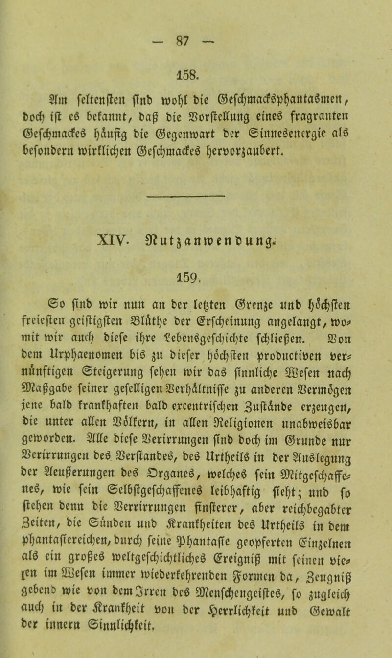 158. 31m fcftcnften ffnb roofyl bie ©cfdjmacföp^antaömcit, hoch {(1 cö bcfamtt, baß bie Verkeilung eineö fragrauten <55cfcf?ntacfcö hünftg bie ©egcnmart bcr 0imicöenergic alß befonbern mirflidjen ©cfcfymacfeS ^crborjaitbcrf. XIV. SR u t$ a n n? e n b u n g« 159. 6o ftnb mir nun an bcr lebten ©renje «nb ^c^jlett freieren geiftigften Stütze bcr ©rfchdnung augelangt, mo* mit mir aud; btefe tf)rc ^ebcnegefd?trf;tc fchließen. SSon bent Urphaenomeit biö $u btefer ^oc^ftett probuctibcn ber* Künftigen 0teigcrnng feljen mir ba§ jinnlidjc Sfficfen nach Maßgabe feiner gefclligeit Verhültniffe $u anberen Vermögen jene halb franf^aften halb crccutrifchcn Suftdnbe erzeugen, bie unter alten Golfern, in allen Religionen unabweisbar geworben. 3llle btefe Verirrungen ffnb bod) im ©runbe nur Verirrungen be$ VerflanbeS, beS Urtf^eilö in bcr SluSlegung ber Sleußerungen bc$ SrganeS, welches fein Vlitgefdjaffe* neö, wie fein ©elbßgefchaffencS leibhaftig ffef;t; uub fo ltcf>en beim btc Verrirruugen ftnflcrcr, aber reichbegabter Seiten, bie 6ünbeit unb ßranfheiten bcS UrthetlS tu bent phnntaficrcichen, burcf; feine ^hetntaftc geopferten ©in^clnen alö ein großes weltgcfd)id)tltd)cS ©retgniß mit feinen bie* ien im Gefeit immer mieberfehrenben formen ba, 3eugniß gebenb wie bott bcmSrrcu bcS SRcnfdjeugcifteS, f0 zugleich aud) in bcr Äranfhett bon bcr -£crrlid;feit unb ©ewalt bcr ümcrit ©innlidjfcit.