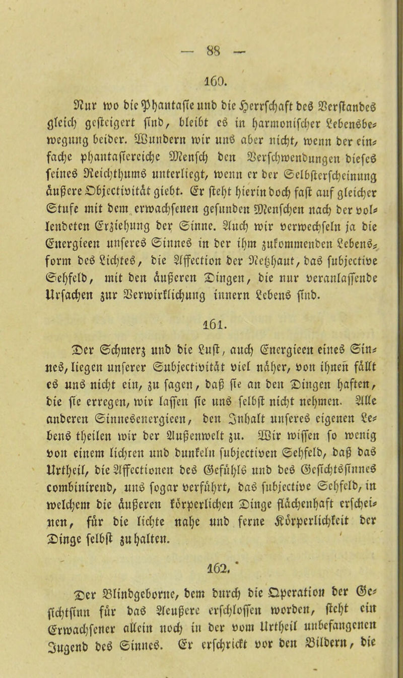 160. OJur wo bic^Pfyantaße mtb bte «Sperrfdjaft bc$ SerßanbeS fltetcl) gcßeigert ßitb, bleibt cö in l)armontfd)er £eben$be? wcgmtg bcibcr. SBmtbern wir unö aber nicfyt, wenn ber ein? fadje pfjantaßereiclje SOienfd) bcn SSerfctjwenbungen biefc$ fetneö Oteidjtfyumö unterliegt, wenn er ber Selbftcrfcbeinung andere Sbjectiöität gtebt. Sr ßel)t hierin bodj faß auf gleicher Stufe mit bern erwadßenen gefunben SDtenfcl^en itad) bcrool* Xenbetcn SrStefymtg ber Sinne. 2lud) wir ttcrwccbfelit ja bie Sitergieen unfereä Sinneö in ber iljrn jufommenben Sebent form bcö Sicljteö, bie 5lffection ber Oce^aut, baö fubjectioe Sefyfelb, mit bcn äußeren Singen, bie nur »eranlajfeube Urfadjen jur SSerwirfltdjung ittnern 2eben$ ffnb. 161. Ser Sinters mtb bte £uß, aud) Sncrgteett eines Sin? ite$, liegen uttfercr Subjectioität oiet näfyer, öott üjnen fdlft c$ unö nid)t ein, $u fageu, baß ße an beit Singen Ijaften, bie ße erregen, wir laßen ße unö felbß nteßt nehmen. 2Me anberen StmteSeucrgtceu, beit Snßaft nnfercö eigenen £e? benS tßetlen wir ber Außenwelt $u. SGBir wiffett fo wenig »on einem lidjrett mtb bmtfelu fubjectiüeit Sefyfelb, baß baö Urtl)etf, bte Slffecttonen beö ©efülßS mtb bcö @cßdjtößnnc3 combtntrettb, uttö fogar »erfuhrt, baö fubjeetwe ScX)fcXb, in weldjent bie äußeren fdrpcvXictjcn Singe ßädjeitßaft crfdjei? iten, für bie lidjte naße mtb ferne $6rpcrlid)fctt ber Singe felbß $u galten. 162. * Ser Sölinbgcboritc, bem burdj bte Operation ber ßdßßttit für baö Slcußcre erfcßloffett worben, ßcfjt ein Srwadjfcttcr allein uod; tu ber uom Urteil unbefangenen 3ugcnb bcö StmtcS. Sr erfdjrkft oor bett S3ilbcnt, bie