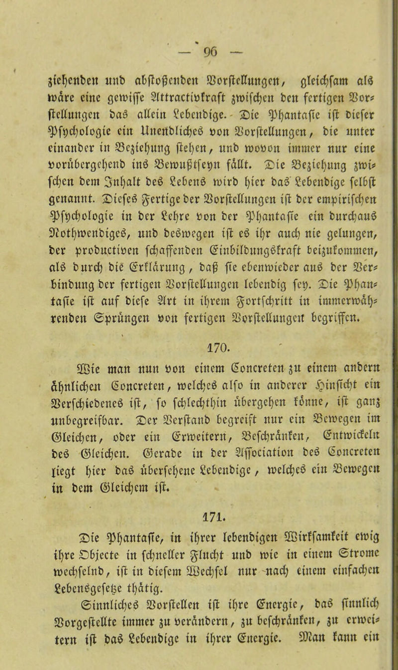 gicfyenbcn nnb abftofcubcn 58orjteHungen, gletcfyfam al$ toarc eine gevoiffe Sittractitfraft snnfcfyen beit fertigen 33or* ftcltungcn baS alfeiit ?cbcnbigc. £>ic ^fyantafte ift tiefer *Pfi;d)otogic eilt Uitenblidjeö ton Verkeilungen, bie unter ciitanbcr in S3csicl)uug flehen, nnb motott immer nur eine torubcrgcfycnb inö Söettußtfepn fdllt. Sie 23estel)ung siti* fdjcit bem Snfyalt beö SebenS tttrb t)icr baö Cebenbige fclbft genannt. SDtefeS fertige ber Verkeilungen ift ber empirifetjert spfycfyologie in ber 2cl)rc ton ber ^Pfyantafte ein burdjauö 9?otl)itcnbtgcö, nnb belegen ift eö iljr aud) nie gelungen, ber probuctitcn fcfyaffenben QfinbilbungSfraft beisufommen, als burd} bie ©rfldrwtg, baß ffc ebenttieber auö ber SSer^ btnbung ber fertigen Verkeilungen lebenbtg fei). Sie spfyatt* taffe ift auf biefe 2lrt in ifyrem gortfdjritt in immerwdf)* rettbett Sprüngen ton fertigen Verkeilungen begriffen. % 170. SOBte man nun ton einem doncreten jit einem anbern dfynlidjeit (üonercten, ttelcfycö alfo in anberer £inftdk ein Verfdkebcncö ift, fo fddcd)tl)in übergeben fdmte, ift gan$ unbegreifbar. £cr SSerftanb begreift nur ein SSemegen im ©letcfyen, ober ein ©weitem, S3efd)rdnfett, ©ntttideltt beö ©letdjen. ©erabe in ber SXffociation beö ßoncrcteit liegt t)ier baö überfeine ßebeubige, welcfyeö ein ^Bewegen tu bem ©leierem ift. 171. Sie ^>f>antaffe, in if)rcr lebcnbigcn SOBtrffamfeit einig tfyre SDbjecte in fcfyneller gluckt nnb ttic in einem ©tromc wecfyfelnb, ift in tiefem üBecfyfd nur nad; einem cütfad;cit Sebenbgefe^c tf)dtt'g. ©innlid)cö Verkeilen tft il)re ©nergte, baö futnltd) SSorgcftcUte immer su terdnbcrtt, befctjrdnfen, ju erttet* tern ift ba$ ßcbcubige in ifyrer ©uergte. 9Kan famt ein