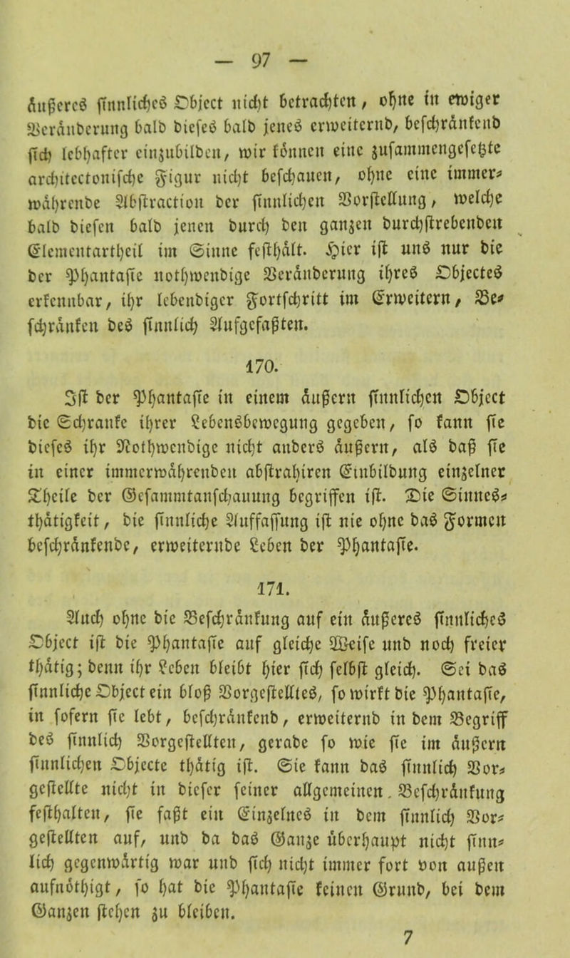 dußcrcö ftnnUcfjcö £>bjcct nicht betrachten, offne üt ewiger äkrdnberuitg halb biefe$ halb jenes erweiternd bcfd)rdnfcitb fich lebhafter cin$ubilben, wir fonnen eine jufammengcfct^tc ard)itcctouifd)c g-igur nicht befchauctt, ohne eine immer* wdhrenbe Slbflractiou ber ffnnlic^eit SSorftelfung, weldje halb biefen halb jenen burd) ben ganzen burd^rebenben ©lementartheit im (Sinne feftf)dft. £icr tft un$ nur bie ber sphrttttafte nothwenbige Serdnbcruug if)reö £bjecte$ erfennbar, ihr Icbenbigcr gwrtfchritt im Erweitern/ 25e* fdjrdnfen be$ futitiich 2fufgcfaßten. 170. 5fl ber sphantafte in einem äußern ftitnlichen £)bjcct bie ©djraufe ihrer SebenSbewcgung gegeben, fo fann fte bicfcö ü)r Nothwenbige nicht attberö auf ent, aI3 baß fte in einer intmcrwdhrcuben abftrabiren Gnubilbmtg einseiner ZtjtiU ber ©efammtanfchannng begriffen ifl. £ue ©tmtcS* tt)dtigfeit, bie futnltche Sluffajjung ift nie ohne ba$ formen bcfdjrdnfenbc, crweitcrube £eben ber 9)hantafte. ■% 171. 2lud) ohne bt’c Sefchrdnhtng auf ein dttßercö ftitnlichcS Object ift bie ^phnntajTe nuf gleiche 2Beife uttb nod) freier thdtig; bettn if>r £ebeit bleibt hier ftch felbjl gletd). ©et ba$ ftnnliche£)bjcctein bloß SSorgeftetlleö, fo wirft bie sphantajTc, in fofent fte lebt, bcfdjrdnfenb, erweiternb tn bem begriff beö ftnnlich SSorgeffrllten, gerabe fo wie fte im dauern ftnnlichcn Cbjccte tl)dtig ijl. ©te fatttt ba$ futitiich SSon geftcUte nicht in biefer feiner allgemeinen, 33efchrditfung fefihaltcu, fte faßt ein ©inselttcö tu bem ftnnlich SSor# gefMtcn auf, uub ba baö (Sause überhaupt nicht finit* lieh gcgcnwdrtig war uub ftch nicht immer fort oou außen aufnothigt, io hm bie sphautafTe feinen (Srttnb, bei bem öansen flehen $u bfcibcu. 7
