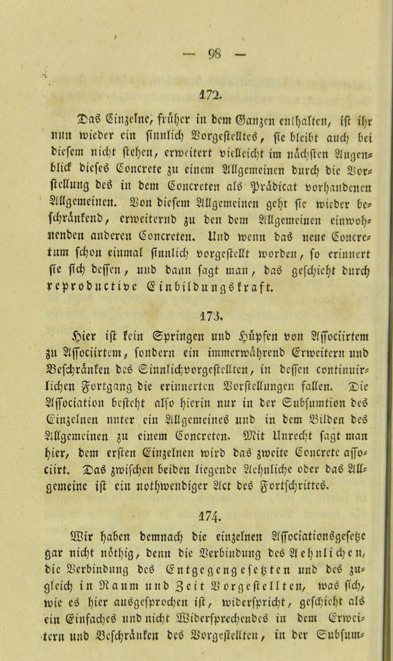 u- 172. £aö <5tn$ernc, früher tu bcm ©artjcit ctiC^artcit, 1(1 tf}r Jtuit lieber ein fTmtltd) SSorgeftcUtcö, fic 6lci6t auch bet tiefem nidjt flehen, erweitert »tcllcidjt im nddjftcn Slugen* bHef tiefet Gioncrcte ju einem SUIgemetncn burch bie &ors ficUuttg beö tu bent @oitcrctcn alö ^rabicat borf)anbcncn Sillgcmctucn. 2Son biefem SUlgemctncn gef)t fte wteber be* fcfyrdnfcub, erweiternb ju ben bent Sillgemeinen einwol)* jtenben anberen (Soncreten. Unb wenn baö neue Monere? tum fdjon einmal ftmtlid) norgeftcllt worben, fo erinnert fte fiel) beffen, nnb bann fagt man, baö gcfdjic^t burd? reprobuctibe @*t n b il b u n g ö f r a f t. 173. £uer ift fein (Springen nnb Rupfen boit Slffociirtem in Slffociirtem, fonbern ein tmmcrwdfyrenb Erweitern nnb S3efchrcutfen beö ©innlichborgeftcllten, in beffen continnir* fielen Fortgang bie erinnerten SSorjtcllnngen fallen. £ie Slffoctation befielt alfo hierin nur in ber ©ubfnmtion bcö ©injelnen unter ein Siltgemeincö unb in bem Silben beö SlEgemctnen ju einem (Soncreten. SOitt Unrecht fagt man hier, bent erften Grinjelnen wirb baö zweite @oucrcte affo* ciirt. £)aö $wifdjcn beiben Itegenbe Sleljnltche ober baö M* gemeine ift ein nothwenbiger Siet bcö §ortfdjrittc$. 174. 2Gir ^aben bemnach bie einzelnen Slffociötionögefefee gar nicf)t nötl)ig, benn bie SSerbt'nbung bcö Slcljnltcfycn, bie SSerbinbung bcö Gnttgegeng efefsten nnb bcö in* gleich tu Staunt unb 3e11 orgeftcll tcit, waö ftd), wie eö f)ter auögefprocpen ift, wiberfpridd, gefdjicht alö ein @iufad)cö unb nicht 2Bibcrfprcd)cubcö in bent Grrwet* •tern nnb £3efchrdufcu bcö SSorgcftelltcu, tit ber ©ubfuut*