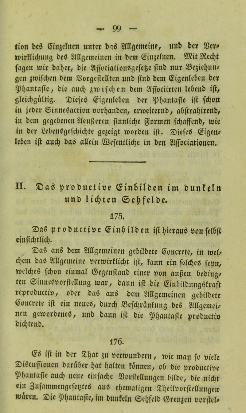ttoit bc$ ^{«scrncit unter baö Allgemeine, unb ber S3cr^ mirflichung bcö Allgemeinen in bem (ünitjclnen. 9D?it Dlcrfjt jagen mir baljer, bie Aj|octattonögcfe£c jTnb nur Sejtcfyun* gen jmifchen bem 3>orgcftcKtcn unb ffnb bem (Eigenleben ber spfyantajle, bie auch gmifchcn bem Afiociirten lebenb t|t, gleichgültig. ©iefcö (Eigenleben ber spfyantafte ijt fchon in jeher (Sinncöactioit oorhanben, ermetternb, abfirahtrenb, in bem gegebenen Aeußeren ffnnlic^c formen fdjaffcnb, mie in ber tcbcnSgefchicfatc gezeigt morben ifl. 2defc$ (Eigene leben i(i auch baö allein Söefentliche in ben Afjoctationeu. \ II. £)a$ probuctm (Einbtlben im bunfeln unb lid;ten 0ehfelbe* 175. 2>aö probuett De (£tnbilben if^f^ierauö Donfelbji einftchtlich- 2?aö au$ bem Allgemeinen gebilbete Gioncrcte, in mcl* ehern baö Allgemeine Dcrmirflicht iß, fann ein felcheö fet;n, melcheö fchoit einmal ©egenftaub einer Don außen bebütg* ten ©inncbDorftcllung mar, bann ijt bie (Einbilbung^fraft reprobuctiD, ober ba$ anö bem Allgemeinen gebilbete ßoncrete i(l ein neuc$, burch 23efd)ränfung bcö Allgemein nen gemorbeneS, unb bann ift bie «PhantajTc prcbuctiü bichtenb. 176. (5ö iß in ber £hat S« »ermunbern, mic man fo Diele 25i$cujTionen barüber l)at halten fonnen, ob bie probuctiDe ^hantafte auch neue einfache SorfMuugen bilbe, bie nicht ein 3ufammcngefe(3tcö anö ehemaligen £heitoorficttungen n>ürcn. £ic *PhflnlajTe, ün buufeln ©chfclb ©rennen Derlei*