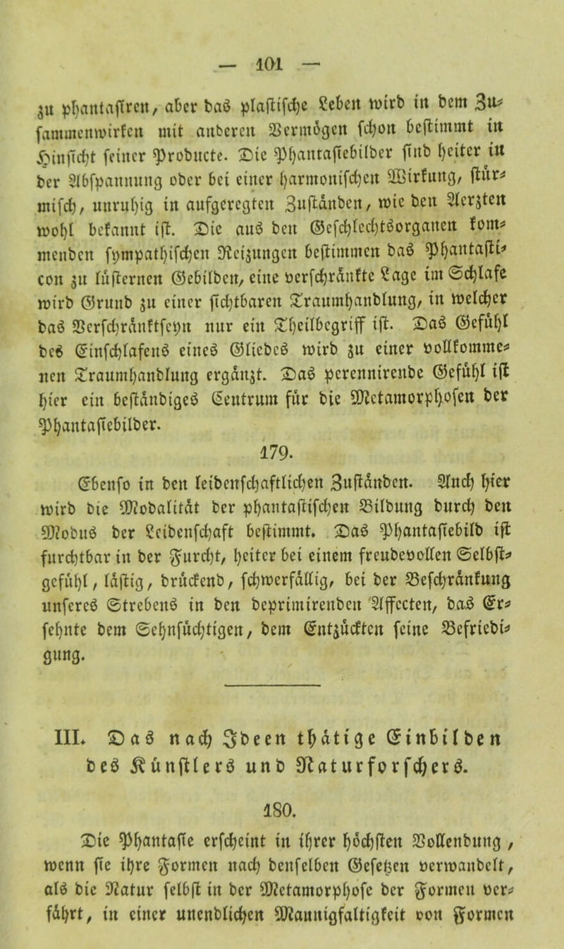 $u pljatttaflrctt/ aber baö plaftifcbe £ebeit tvirb in bem 3^ fammennurfen mit aitbcreu 23mitogen fdjon bestimmt in feiner «Probnctc. Sie spbanrajtebilbcr jinb beiter itt ber Slbfpannuug ober bet einer barmontfdjcn äßirfung, flnr^ mtfcb/ unruhig in aufgeregten Sujlanbcn, tote ben Slcrjteit tnol)l befannt tjl. Sie au« ben ©efcbIecbt«organen Um? menben fpmpatbifcbeu Weisungen bestimmen ba« ^^antafti^ con $u lüfternen ©ebitbeu, eine üerfcbrdnltc 2age im ©cfjlafe rotrb ©runb $u einer fidjtbarcn Srgumbanblung, in melier ba« 2Scrfd)rduftfct)u nur ein ^eilbcgrtff ijt. Sa« ©efu()I be6 ©tnfcblafen« eine« ©liebe« wirb 31t einer öotlfomme* neu Sraumbattblung ergabt. Sa« perennirenbe ©cfuf)l i(t hier ein bcjtdnbige« Neutrum für bie ÜJJctamorpljofcn ber spfyantafiebilber. 179- ©benfo in ben leibenfdjaftlidjen Bufidnbctt. Sind) t)ier wirb bie 9}?obaIifdt ber pf)antaftifd;cn 23tlbung burd) ben sjflobu« ber Scibcufchaft benimmt. Sa« ^bantaftebüb ift furchtbar in ber furcht, heiter bet einem frcubeoollen ©elbft* gcfu()t, Idfiig, brudenb, fehwerfätfig, bei ber S5efd)rdnfung unfere« ©treben« in bett beprtmtrenbeu SIffccten, ba« ©r* feinte bem ©ebnfudjtigen, bem ©ntjudten feine S3efrtcbt2 gung. III* Sa« naefy Qbeen tfjdttge ©tnBtfbnt be« ^ünjtUr« unb 3ttat ur fo r fd;er«. ISO. Sic 9)baNtaf*e erfcheint in tfjrer bochlten 23ottenbnng , wenn fte ihre formen nach beitfelbctt ©efejjen öerwanbelt, at« bie Statur fetbft in ber 50?ctamorpbofc ber formen ucr* fdhrt, tn einer uncnblichcn SOJauntgfaltigfcit oou formen