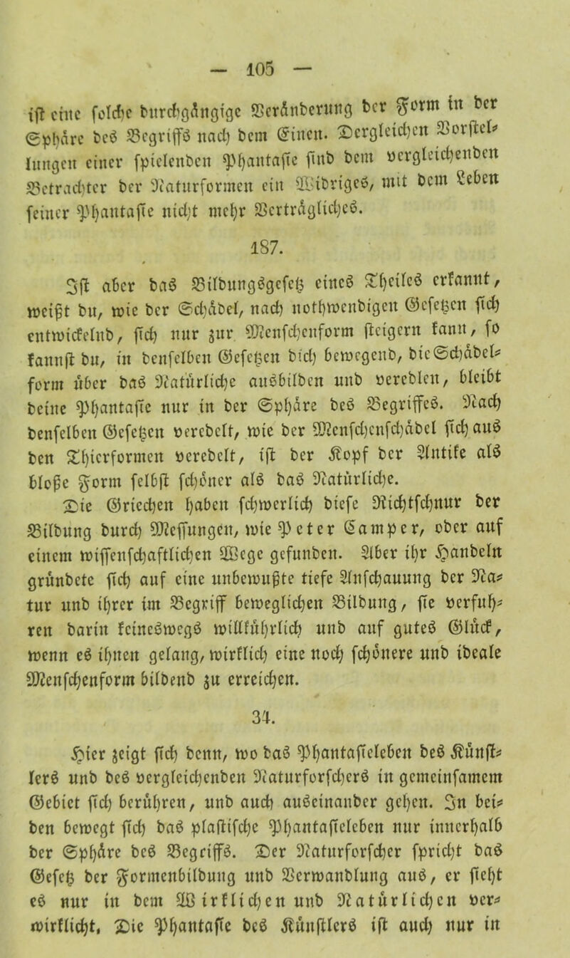 xft eine folcfjc burd'gdngigc ©erdnberuug ber ^ovm tu ber (gpbdre beb ©egrtp ttad) bem ©inen. £)crglcid)cu SBorftcI^ hingen einer fpielenbcn sphantafie fmb bem bcrgletdjenben 23etract)tcr bei* Naturformen ein ©Jibrigeb, mit bem 2eben feiner 9>'f}antafte utd;t mcl)r ©ertrdghdjeb. 187. 3ft aber bab ©itbungbgcfcij eittcb Stfjeilcö erfannt, weißt bn, wie ber ©d)dbel, nach notbwenbigeu ©efepn fid) entwiefehtb, fTd) nur $ur 2Nenfd)euform fteigern fann, fo fannfl bu, in bcnfclbcn ©efefcen bid) bemegenb, bic©d)dbeh form über bab Natürliche aubbilben nnb bereblat, bleibt beine 9)f)antajTc nur in ber ©pl)dre beb ©egriffeb. Nach benfclbcit ©cfe^cit bercbch, wie ber 5Ncnfd)cnfd)abcl fid)aub ben S^ierformen bercbch, ift ber tfopf ber Sintife alb bloße ftorm felbft [ebener alb bab Natürlidje. £ie ©rtcdjeit haben fdjwerltd) biefe Nid)tfd)ttur ber S3ilbung burd) Nhpitgcu, wie ^)eter Camper, ober auf einem wipnfd)aftlid)en SOBege gefunbeit. Slber ihr Raubein grünbctc fid) auf eine unbewußte tiefe 2lnfd)auung ber Na* tur unb ihrer im ©egrijf beweglidjett ©Übung, fie berfuf)* reit bartit feinebwegb wtlhührlid) unb auf guteb ©lud, wenn cb ihnen gelang, wirflid) eine nod) fdjdnere unb ibeale SNenfdjenform biibettb $u erreichen. 34. £ter jeigt fid) bcitn, wo bab ^hautaplebcu beb Äünp Icrö unb beb bcrglcid)cnbcn Naturforfd)erb in gcmcinfamem ©ebict fid) berühren, unb aud) aubeinanber gcl)cn. 3n bei* ben bewegt fid) bab plafHfcl)C ^bantaßcicbcn nur innerhalb ber ©pf)dre beb ©egrip. £)er Naturforfchcr fprid)t bab ©efefc ber gonneubtlbung unb ©crwanblung aub, er pf)t eb nur tu bem 2ß trflicken unb Natürlichen ber* wirflid)t, -Die ^pntap beb dlünfilcrb ifl and) nur in