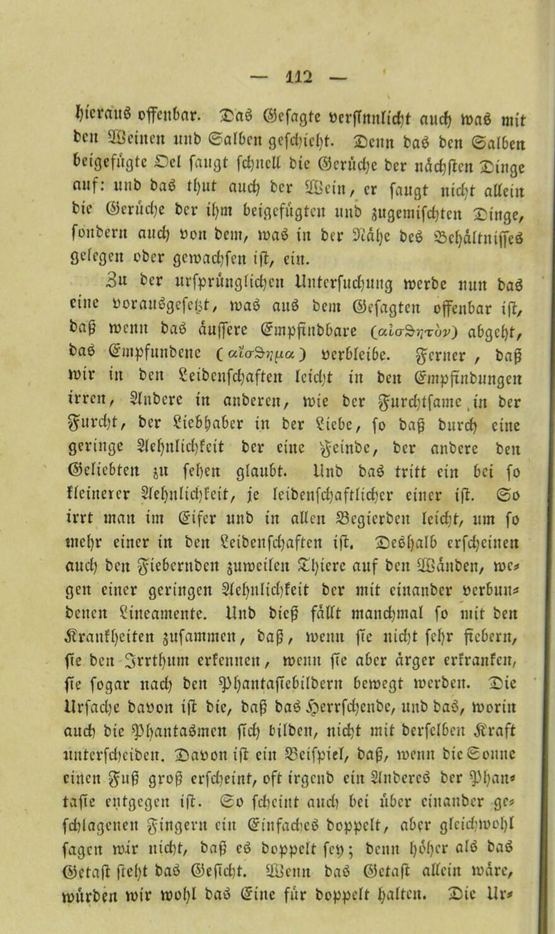 Wcra'u* offenbar. Sab ©efagte »erfTnnlicfjt aucf> toab mit beit 2Öeilten tmb ©alben gefeilt. Senn bab ben ©alben beigefügte Sei fangt fcfcnelt bie @crüd)c ber näcf)fien Singe auf: ititb bab tl)ut and) ber üöBetn , er fangt nid)t atteiit bie ©erüdje ber if)tn beigefügten tinb gugemifdjten Singe, fonbern and) öon beut, toab in ber 9iäl)e beb 23el)ältniffeb getegen ober getoadjfen ißt, eilt. 3u ber urfpritngltd)cit Uitterfucfyung toerbe nun bab eine ooraubgefetjt, toab aub beut ©efagteit offenbar ift, ba0 wenn bab duffere (Smpftrtbbare (alo-S^w) abgc&f, bab (Smpfnnbene Coio^fta) ocrblei6e. ferner, baß mir in ben Seibenfcfyaften leidjt ttt bett Grmpftnbungen irren, Slnbcrc ttt anberen, tote ber ^nrdjtfame ,tn ber ^urd)t, ber Steb&aber in ber Siebe, fo baß burefj eine geringe 2lef)nlid)fcit ber eine $cinbe, ber anbere ben ©elicbtett jtt feben glaubt. Unb bab tritt ein bei fo flctnercr Slefptlicfyfeit, je leibenfdjaftlicfycr einer ift- ©a irrt man int (£tfcr unb in allen S3egtcrbcn kidjt, um fo tnefyr einer in ben Setbenfcfyaften ißt, Sebljalb erfdjeinett and) bett $teberubcu jmocilcn Spiere auf ben SGßdnben, toc* gett einer geringen Slel)ultd)leit ber mit etnanber oerbum beitctt Siitcantentc. Unb bieß fallt manchmal fo mit bett ^ranU)eiten jufantmeu, baß, toemt fte uid)t fcfyr fiebern, fte ben 3rrtf)ttm erfenuen, toemt fte aber ärger erfranfeit, fte fogar ttad) ben spijantaßtcbilbern betoegt toerben. Sie Urfadje baoott ift bie, baß bab jperrfdjenbc, unb bab, toortit and) bie sptyautabmcit ßtd) bilbeit, nirf^t mit berfelbeu Äraft unterfcfyeibeit. Saoonijt ein 23eifpiel, baß, toemt bie ©ontte einen $uß groß erfd)einf, oft trgcttb ein Slnbercb ber ^fyatt» tafte entgegen tft. ©o fdiciitt and) bei über etnanber gc* fdjlagenett Ringern ein Grinfadjcb hoppelt, aber gleidpooljl fagcit toir nid)t, baß cb hoppelt fcp; bemt tybljcr alb bab ©etaft fielet bab @eftd)t. 2ßemt bab ©ctaft allein todre, würben toir toofyl bab Sine für hoppelt galten. Sic Ur*
