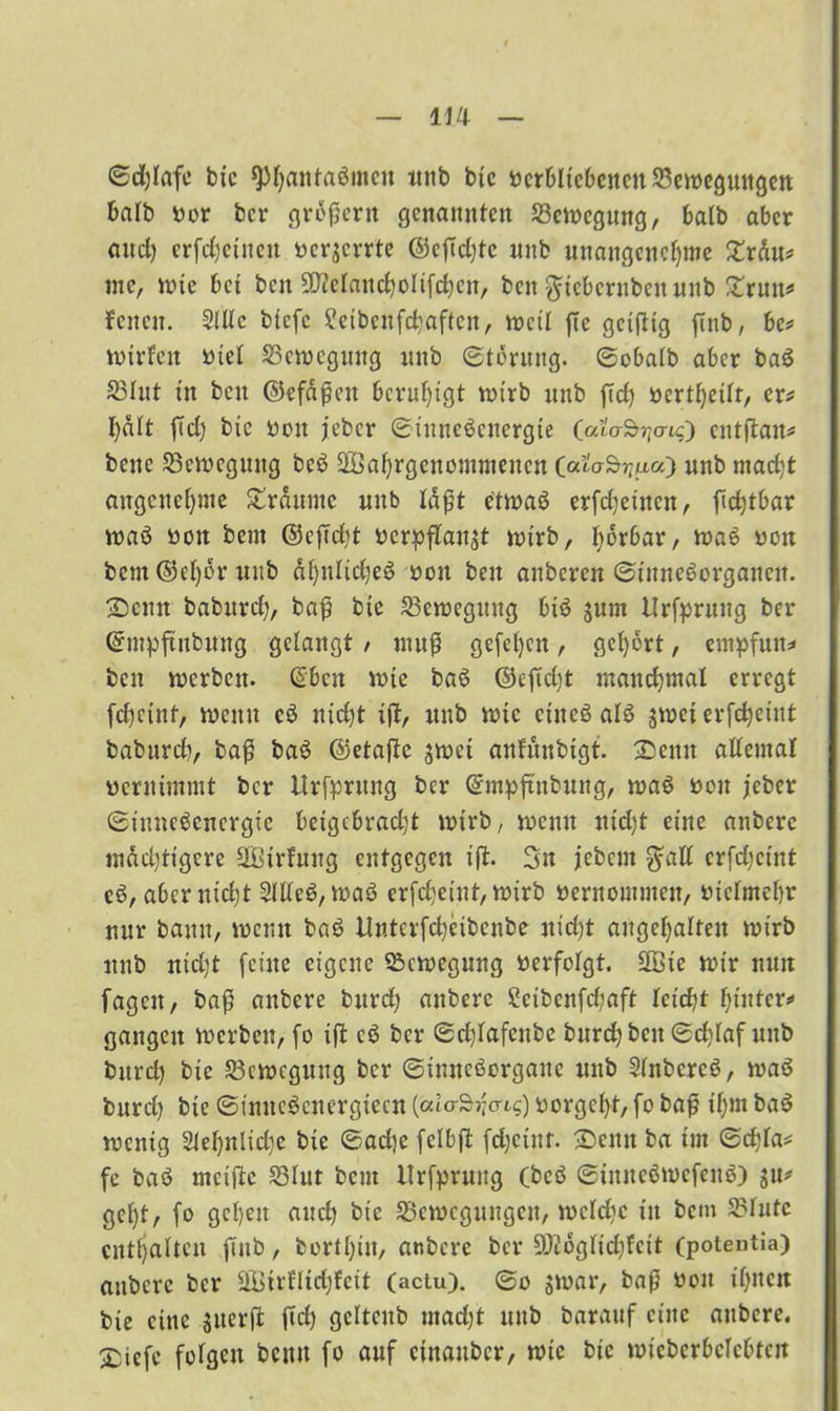 ©djlafe bic ^f;aittaömcn unb btc verbliebenen 23emeguttgen halb vor bcr großem genannten 33emegung, balb aber and) erfcfjetnen verzerrte ©cfidjtc unb unangenehme 2rau* me, mie bet bcu 5D?eIanc^oIifd)cn, ben ftteberubettunb £rtttt* feiten. 2lllc btefe ?eibcnfcbaftctt, meil fte geiftig ftttb, be* mirfett viel 33cmcguitg unb ©tdrttng. ©obalb aber baß 23hit in beit ©efäßen beruhigt mirb unb ftd? vertf)eilt, er* halt ftd) bic von jeber ©inneßenergte (alo-S^o-o entftan* bette 23cmcgung beß üffiahrgenommenen (ai'o-Srjua) unb macht angenehme Srdttmc unb laßt etmaß erfdjeiitcit, fidjtbar maß vott beut ©eftcht verpflanzt mirb, hörbar, maß von beut ©el)dr unb dhnficfjeß von ben aitbcrcn ©ittncßorgattcit. Senn baburch, baß btc 23emegitttg biß jurn Ursprung ber Gnttpftitbung gelangt / ntuß gefeljcn, gehört, empfutt* beit merbett. @bcn mie baß ©efid)t manchmal erregt feheint, metttt eß nicht iff, unb mie ettteß alß zmet erfchctnt baburd), baß baß ©etaftc jmet anfrtnbtgt. Settn allemal vernimmt bcr ilrfpntitg ber ©mpftnbung, maß von jeber ©inneßenergte beigebracht mirb, menu ntdjt eine anbere mächtigere SBirfung entgegen ijt. Sn jebem $all crfdjctnt eß, aber nicht 2lUeß, maß erfetjeint, mirb vernommen, vielmehr nur bann, meint baß tlnterfcheibcnbe nid)t altgehalten mirb ttttb ntdjt (eine eigene Q3cmegung verfolgt. üffiic mir nun fageit, baß anbere burdh anbere Scibcnfdjaft kidjt hinter»* gangen mcrbcu, (o iff cß bcr ©djlafenbe bttrchbcit ©djlaf ttttb bttrd) btc 23cmcguttg bcr ©inneßorgaite unb Slnbcrcß, maß bttrcl) bte ©intteßenergiecn [alar$ri<nq) vorgeht, fo baß ihm baß mentg 21ef)nlidje bte ©adje fclbjt fdjetttr. Senn ba im ©cfjla* fe baß mciftc 33lut beut Hrfprung Cbcß ©tmteßmcfettß) zu* gcl)t, fo gehen and) bte ^Bewegungen, meiche in bem S5lufe enthalten ftttb, bortl)itt, anbere ber SWogltdhfctt (potentia) anbere bcr äBtrfltdjfett (actu). ©o smar, baß von ihnen bie eine sitcrft fid) gclteitb utad)t ttitb barattf eilte anbere. Siefe folgen betttt fo auf etnauber, mie btc micbcrbclcbtat