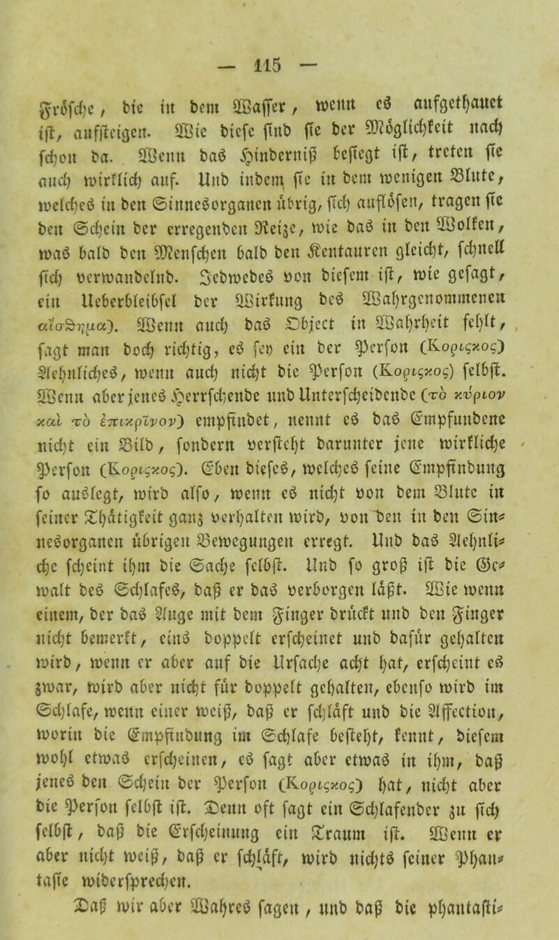 g-ri5frfic / btc in bem SOBaffcr, wenn eß aufgetfjauct i\1, auffteigen. Sffiic tiefe fmb ftc ber ^ogltcfjfcit nad) fdjott ba. Syenit baß jpt'nbernif beftegt ift / treten ftc aud) wirfltd) auf. Uitb ittbent ftc tit bem wenigen Blute, wetdieß in bett ©inneßerganett übrig, ftd) attflbfen, tragen ftc beit ©djeiu ber erregenden D?et$e, wie baß in beit Rolfen, waß halb ben 99ienfd)cit halb ben Kentauren gleicht, fd)ttcd fid) üerwanbelttb. Sebwebeß ron biefent ift, wie gefagt, ein UeberbleiOfel ber QBtrfung beß 3Öaf)rgettommenen ala^niLo). üffiemt and) baß ©bject in SBafyrbeit fehlt, , fagt man bod; richtig, eß fco ein ber ^erfon (Ko^xoO keljnltdjeß, wenn aud) nidjt bie Werfen (Kopt^o$) felbft. Söeun aberjeneß v*öerrfd)enbe unb tlnterfd)cibcnbc (tc r.vpiov xal t6 enixpivov) cntpftitbct, nennt eß baß ©mpfuitbcite nid)t ein Bilb, fonbent verfielt baruutcr jene wirflictje » ^erfon (Ko^xos). ©ben biefcß, wcldjcß feilte ©mpftnbuug fo außlegt, wirb alfo, weint eß nidjt ooit bem Blute in feiner £l)ötigfeit gaus oerljalten wirb, rott’bett tit ben ©in* tteßorganett übrigen Bewegungen erregt. Unb baß Slefynlt* etje fdjeint itjut bie ©ad)e felbft. Unb fo groß ift bte ©c* walt beß ©d)Iafcß, baß er baß verborgen läßt. üffiic wenn einem, ber baß 2luge mit bem ginger brüeft unb ben Ringer ntd;t bemerft, einß doppelt erfd)einet unb bafür gehalten wirb, wenn er aber auf bie Urfadje ad)t l;at, erfcfyeiut eß $war, wirb aber nicht für hoppelt gehalten, ebenfo wirb im ©d)Iafe, wenn einer weiß, baf5 er fdjläft unb bte Stjfccttou, woritt bie ©mpftubung im ©d)lafe befiel)!, fennt, biefent wof)l etwaß erfd)ciuctt, eß fagt aber etwaß in ifpit, baß je ließ ben ©djeitt ber ^3crfon (K opigxog') £>at, itidjt aber bie ^erjott felbft ift. £eitn oft fagt eilt ©d;lafettber $u ftd> felbft, baß bie ©rfdjciuuttg ein bräunt tfl. SOBeutt er aber itidjt weiß, baß er fcfyläft, wirb ttidjtß feiner jl)l)au* taftc wibcrfpred)ctt. X)aß wir aber 2Üal)rcß fageit, unb baß btc pfyaulafttV