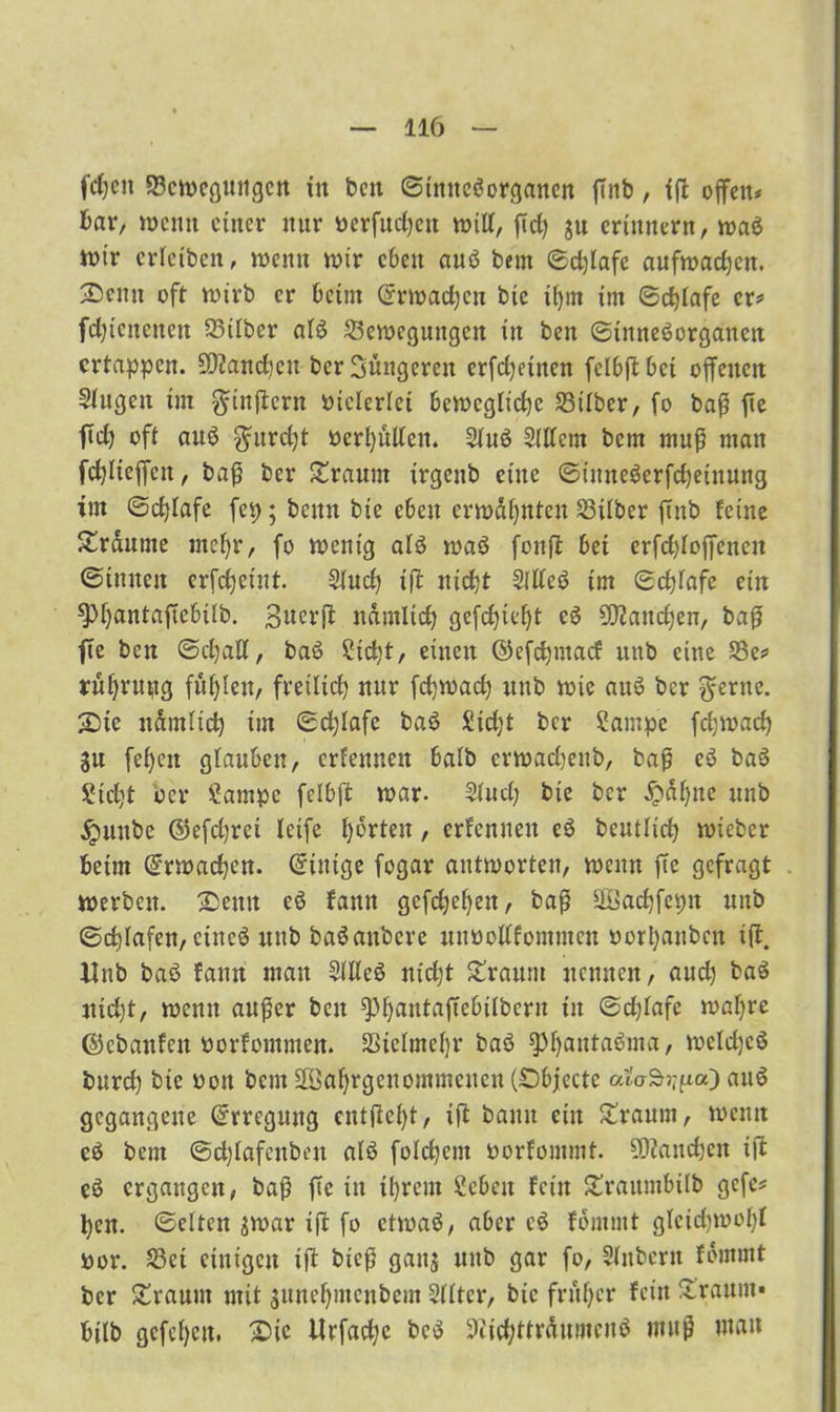 fdjett Bewegungen tu ben Sinnesorganen ftnb, fff offen# bar, wenn einer nur üerfucfyett will, fTd) ju erinnern, waS wir erietben, wenn wir eben auS bem Sdjlafe aufwacben. Senn oft wirb er beim (Srwacfycn bic if)m im Scfjiafe er* fdjtcncnen Büber aiS Bewegungen in ben Sinnesorganen ertappen. 5D?and)cu ber hungeren erfd)einen felbft bei offenen öligen im $inftcrn vielerlei bewegliche Btiber, fo baß fie fid) oft auS $urd)t beri)ütlen. 2iuS Sittern bem muß man fd)iieffett, baß ber bräunt irgenb eine SütneSerfcfyeinung tm Schlafe fep; bemt bie eben erwähnten Büber fittb feine Sraume nteljr, fo wenig als waS fonfl bet erfd)ioffenen ©innen erfdjeint. Sind) ifl nid)t SitteS im Sd)iafe ein spfyantafTebüb. 3«crfi namlicb gefdjteljt cS Sftandjen, baß fie ben Sdjatt, baS 2id)t, einen ©efdjntad ttnb eine Be# ruljruijig füllen, freilich mir fdjwad) ttnb wie anS ber $erne. Sic nämüd) im Schlafe baS £id)t ber Sampc fcfywad) gu fefjcn glauben, erbennett baib crwadjeitb, baß eS baS £id)t oer £ampc fclbft war. Sind; bie ber £ai)nc ttnb jpuube ©efdjrei Ictfe Porten, ernennen eS beutüd) wieber beim @rwad)cn. Einige fogar antworten, wenn fie gefragt werben. Senn cS fanit gefdjeljen, baß äßadjfepit ttnb Schafen, eines nttb baSaubere mtbottfommen oorljanben itt. Unb baS fann mau SitteS nietjt Straurn nennen, and) baS nid)t, wenn außer beit spijantaftebtlbern in Sdjiafe wai)re ©ebanfett borfommen. Bielmeljr baS $f)antaSma, wcldjcß burd) bic boit bent BJaljrgcuommcueu (Objecte odo-Sr^a) auS gegangene Erregung entfielt, ifl bann ein Sraum, wenn eS bem Sdjiafenben als folgern borfommt. daneben ifb eS ergangen, baß fie in tyrem Scben fein £raumbüb gefe* ben. Seiten jwar ift fo ctrnaS, aber cS fomntt glctd)wci)l bor. Bei einigen ifi bteß gatts uitb gar fo, Sinbent fbmmt ber bräunt mit sunei)incnbcm Sütcr, bic früher fein ürattm« bilb gcfci)cu, Sic Urfadje bcS 9iid;ttrtotcnS muß man