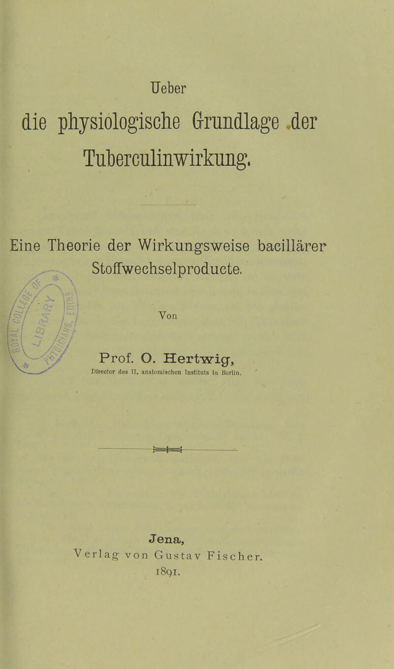 ■ Ueber die physiologische Grundlage der Tuberculinwirkung. Eine Theorie der Wirkungsweise baeillärer Stoffweehselproduete. Von Prof. O. Hertwicp, Director des II. anatomischen Instituts in Berlin. Jena, Verlag- von Gustav Fischer. 1891.