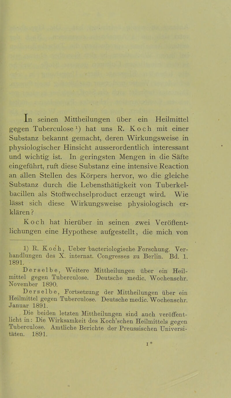 gegen Tuberculosex) hat uns R. Koch mit einer Substanz bekannt gemacht, deren Wirkungsweise in physiologischer Hinsicht ausserordentlich interessant und wichtig ist. In geringsten Mengen in die Säfte eingeführt, ruft diese Substanz eine intensive Reaction an allen Stellen des Körpers hervor, wo die gleiche Substanz durch die Lebensthätigkeit von Tuberkel- bacillen als Stoffwechselproduct erzeugt wird. Wie lässt sich diese Wirkungsweise physiologisch er- klären ? Koch hat hierüber in seinen zwei Veröffent- lichungen eine Hypothese aufgestellt, die mich von 1) R. Koch, Ueber bacteriologische Forschung. Ver- handlungen des X. internat. Congresses zu Berlin. Bd. 1. 1891. Derselbe, Weitere Mittheilungen über ein Heil- mittel gegen Tuberculose. Deutsche medic. Wochenschr. November 1890. Derselbe, Fortsetzung der Mittheilungen über ein Heilmittel gegen Tuberculose. Deutsche medic. Wochenschr. Januar 1891. Die beiden letzten Mittheilungen sind auch veröffent- licht in: Die Wirksamkeit des Koch’schen Heilmittels gegen Tuberculose. Amtliche Berichte der Preussischen Universi- täten. 1891.